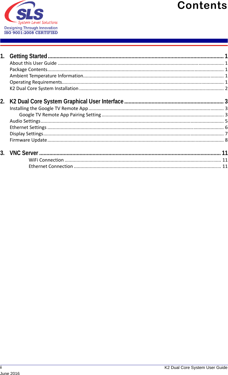              ii K2 Dual Core System User GuideJune 2016Contents 1. Getting Started.......................................................................................................................... 1About this User Guide ............................................................................................................................. 1Package Contents..................................................................................................................................... 1Ambient Temperature Information.......................................................................................................... 1Operating Requirements.......................................................................................................................... 1K2 Dual Core System Installation ............................................................................................................. 22. K2 Dual Core System Graphical User Interface..................................................................... 3Installing the Google TV Remote App ...................................................................................................... 3Google TV Remote App Pairing Setting ............................................................................................3Audio Settings.......................................................................................................................................... 5Ethernet Settings ..................................................................................................................................... 6Display Settings........................................................................................................................................ 7Firmware Update..................................................................................................................................... 83. VNC Server.............................................................................................................................. 11WiFi Connection ...................................................................................................................... 11Ethernet Connection ............................................................................................................... 11