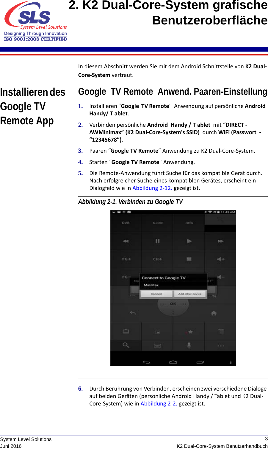  3K2 Dual-Core-System BenutzerhandbuchSystem Level SolutionsJuni 20162. K2 Dual-Core-System grafische Benutzeroberfläche In diesem Abschnitt werden Sie mit dem Android Schnittstelle von K2 Dual-Core-System vertraut.Installieren des Google TV Remote AppGoogle  TV Remote  Anwend. Paaren-Einstellung1. Installieren “Google  TV Remote”  Anwendung auf persönliche Android  Handy/ T ablet.2. Verbinden persönliche Android  Handy / T ablet  mit “DIRECT -AWMinimax” (K2 Dual-Core-System&apos;s SSID)  durch WiFi (Passwort  - “12345678”).3. Paaren “Google TV Remote” Anwendung zu K2 Dual-Core-System.4. Starten “Google TV Remote” Anwendung.5. Die Remote-Anwendung führt Suche für das kompatible Gerät durch. Nach erfolgreicher Suche eines kompatiblen Gerätes, erscheint ein Dialogfeld wie in Abbildung 2-12. gezeigt ist.Abbildung 2-1. Verbinden zu Google TV 6. Durch Berührung von Verbinden, erscheinen zwei verschiedene Dialoge auf beiden Geräten (persönliche Android Handy / Tablet und K2 Dual-Core-System) wie in Abbildung 2-2. gezeigt ist.