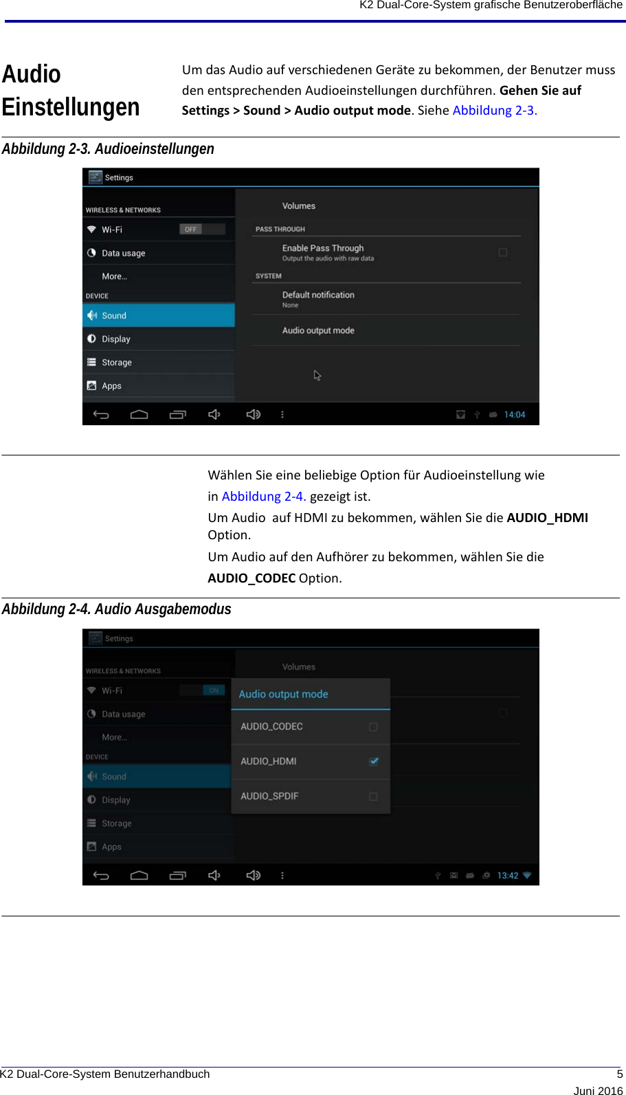  5Juni 2016K2 Dual-Core-System BenutzerhandbuchK2 Dual-Core-System grafische BenutzeroberflächeAudio EinstellungenUm das Audio auf verschiedenen Geräte zu bekommen, der Benutzer muss den entsprechenden Audioeinstellungen durchführen. Gehen Sie auf Settings &gt; Sound &gt; Audio output mode. Siehe Abbildung 2-3. Abbildung 2-3. Audioeinstellungen Wählen Sie eine beliebige Option für Audioeinstellung wie in Abbildung 2-4. gezeigt ist.Um Audio  auf HDMI zu bekommen, wählen Sie die AUDIO_HDMI  Option.Um Audio auf den Aufhörer zu bekommen, wählen Sie die AUDIO_CODEC Option.Abbildung 2-4. Audio Ausgabemodus 