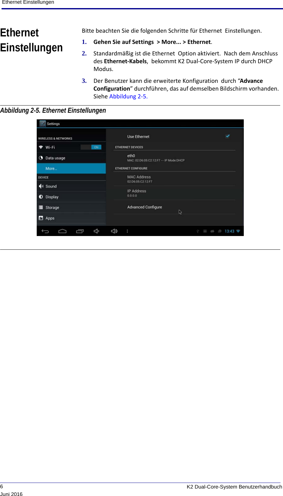 Ethernet Einstellungen             6K2 Dual-Core-System BenutzerhandbuchJuni 2016Ethernet EinstellungenBitte beachten Sie die folgenden Schritte für Ethernet  Einstellungen.1. Gehen Sie auf Settings  &gt; More... &gt; Ethernet.2. Standardmäßig ist die Ethernet  Option aktiviert.  Nach dem Anschluss des Ethernet-Kabels,  bekommt K2 Dual-Core-System IP durch DHCP Modus. 3. Der Benutzer kann die erweiterte Konfiguration  durch “Advance Configuration” durchführen, das auf demselben Bildschirm vorhanden. Siehe Abbildung 2-5. Abbildung 2-5. Ethernet Einstellungen 