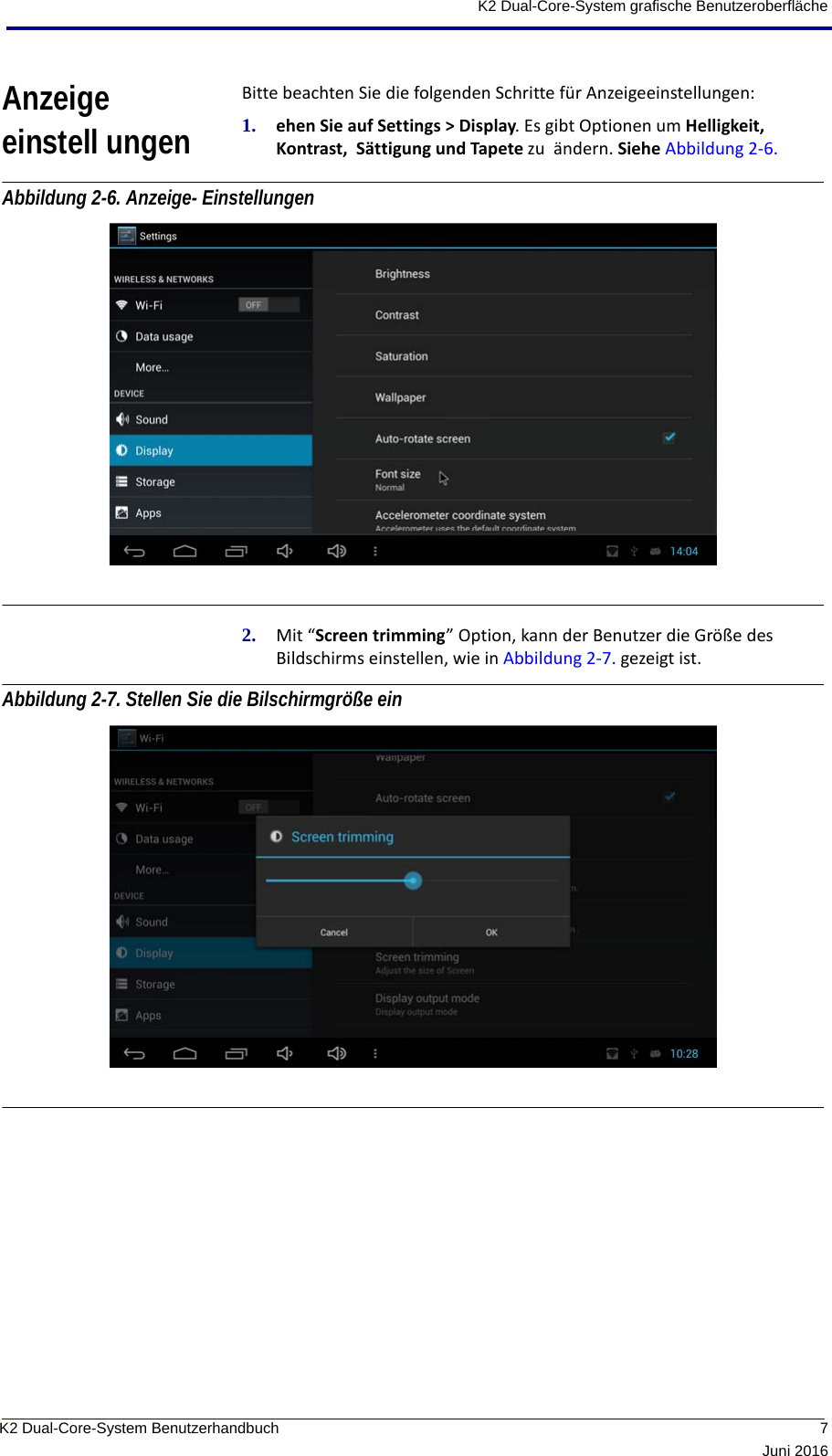  7Juni 2016K2 Dual-Core-System BenutzerhandbuchK2 Dual-Core-System grafische BenutzeroberflächeAnzeige einstell ungenBitte beachten Sie die folgenden Schritte für Anzeigeeinstellungen:1. ehen Sie auf Settings &gt; Display. Es gibt Optionen um Helligkeit,  Kontrast,  Sättigung und Tapete zu  ändern. Siehe Abbildung 2-6. Abbildung 2-6. Anzeige- Einstellungen 2. Mit “Screen trimming” Option, kann der Benutzer die Größe des Bildschirms einstellen, wie in Abbildung 2-7. gezeigt ist.Abbildung 2-7. Stellen Sie die Bilschirmgröße ein 