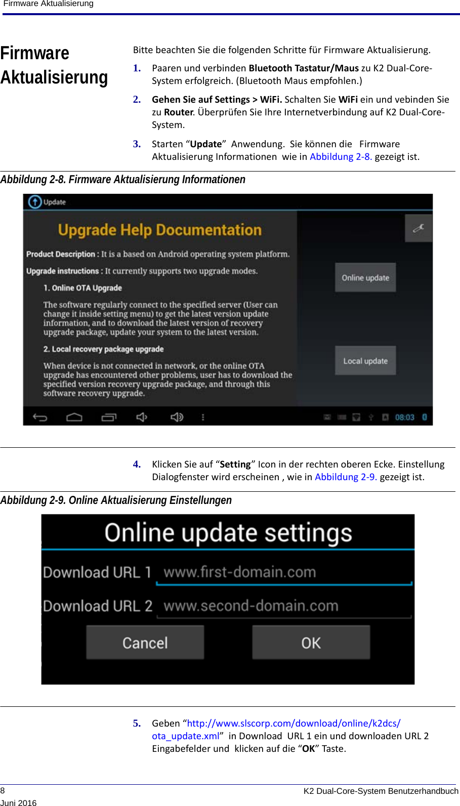 Firmware Aktualisierung             8K2 Dual-Core-System BenutzerhandbuchJuni 2016Firmware AktualisierungBitte beachten Sie die folgenden Schritte für Firmware Aktualisierung.1. Paaren und verbinden Bluetooth Tastatur/Maus zu K2 Dual-Core-System erfolgreich. (Bluetooth Maus empfohlen.)2. Gehen Sie auf Settings &gt; WiFi. Schalten Sie WiFi ein und vebinden Sie zu Router. Überprüfen Sie Ihre Internetverbindung auf K2 Dual-Core-System.3. Starten “Update”  Anwendung.  Sie können die   Firmware Aktualisierung Informationen  wie in Abbildung 2-8. gezeigt ist.Abbildung 2-8. Firmware Aktualisierung Informationen 4. Klicken Sie auf “Setting” Icon in der rechten oberen Ecke. Einstellung Dialogfenster wird erscheinen , wie in Abbildung 2-9. gezeigt ist.Abbildung 2-9. Online Aktualisierung Einstellungen 5. Geben “http://www.slscorp.com/download/online/k2dcs/ota_update.xml”  in Download  URL 1 ein und downloaden URL 2 Eingabefelder und  klicken auf die “OK” Taste.