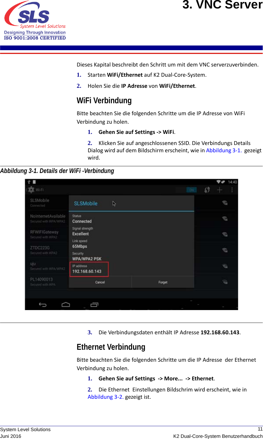  11K2 Dual-Core-System BenutzerhandbuchSystem Level SolutionsJuni 20163. VNC Server Dieses Kapital beschreibt den Schritt um mit dem VNC serverzuverbinden.1. Starten WiFi/Ethernet auf K2 Dual-Core-System. 2. Holen Sie die IP Adresse von WiFi/Ethernet. WiFi VerbindungBitte beachten Sie die folgenden Schritte um die IP Adresse von WiFi Verbindung zu holen.1. Gehen Sie auf Settings -&gt; WiFi.2. Klicken Sie auf angeschlossenen SSID. Die Verbindungs Details Dialog wird auf dem Bildschirm erscheint, wie in Abbildung 3-1.  gezeigt wird. Abbildung 3-1. Details der WiFi -Verbindung 3. Die Verbindungsdaten enthält IP Adresse 192.168.60.143.Ethernet VerbindungBitte beachten Sie die folgenden Schritte um die IP Adresse  der Ethernet Verbindung zu holen.1. Gehen Sie auf Settings  -&gt; More...  -&gt; Ethernet.2. Die Ethernet  Einstellungen Bildschrim wird erscheint, wie in Abbildung 3-2. gezeigt ist.