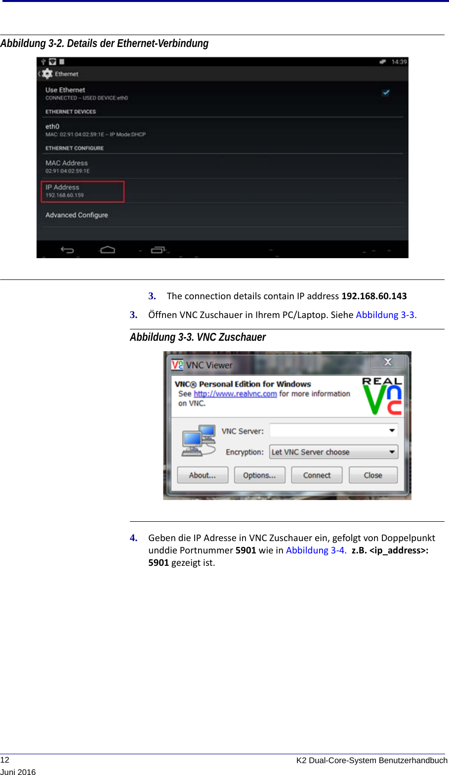              12 K2 Dual-Core-System BenutzerhandbuchJuni 2016Abbildung 3-2. Details der Ethernet-Verbindung 3. The connection details contain IP address 192.168.60.1433. Öffnen VNC Zuschauer in Ihrem PC/Laptop. Siehe Abbildung 3-3. Abbildung 3-3. VNC Zuschauer 4. Geben die IP Adresse in VNC Zuschauer ein, gefolgt von Doppelpunkt unddie Portnummer 5901 wie in Abbildung 3-4.  z.B. &lt;ip_address&gt;: 5901 gezeigt ist.