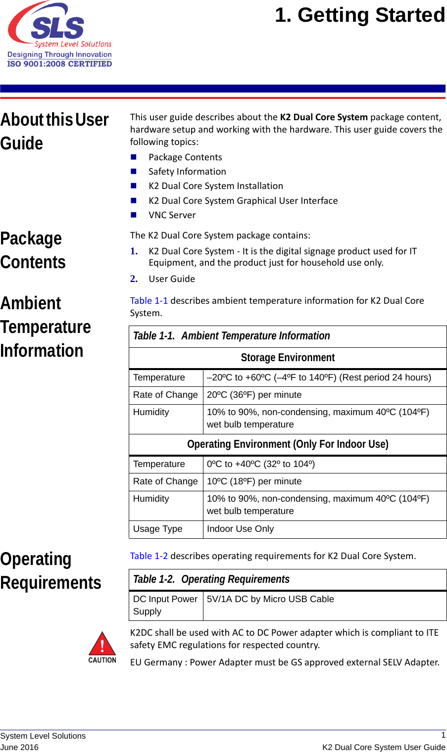  1K2 Dual Core System User GuideSystem Level SolutionsJune 20161. Getting Started About this User GuideThis user guide describes about the K2 Dual Core System package content,  hardware setup and working with the hardware. This user guide covers the following topics:Package ContentsSafety InformationK2 Dual Core System InstallationK2 Dual Core System Graphical User InterfaceVNC ServerPackage ContentsThe K2 Dual Core System package contains:1. K2 Dual Core System - It is the digital signage product used for IT Equipment, and the product just for household use only.2. User GuideAmbient Temperature InformationTable 1-1 describes ambient temperature information for K2 Dual Core System.Operating RequirementsTable 1-2 describes operating requirements for K2 Dual Core System.K2DC shall be used with AC to DC Power adapter which is compliant to ITE safety EMC regulations for respected country.EU Germany : Power Adapter must be GS approved external SELV Adapter.Table 1-1. Ambient Temperature InformationStorage EnvironmentTemperature –20ºC to +60ºC (–4ºF to 140ºF) (Rest period 24 hours)Rate of Change 20ºC (36ºF) per minuteHumidity 10% to 90%, non-condensing, maximum 40ºC (104ºF) wet bulb temperatureOperating Environment (Only For Indoor Use)Temperature 0ºC to +40ºC (32º to 104º)Rate of Change 10ºC (18ºF) per minuteHumidity 10% to 90%, non-condensing, maximum 40ºC (104ºF) wet bulb temperatureUsage Type Indoor Use OnlyTable 1-2. Operating RequirementsDC Input Power Supply5V/1A DC by Micro USB Cable