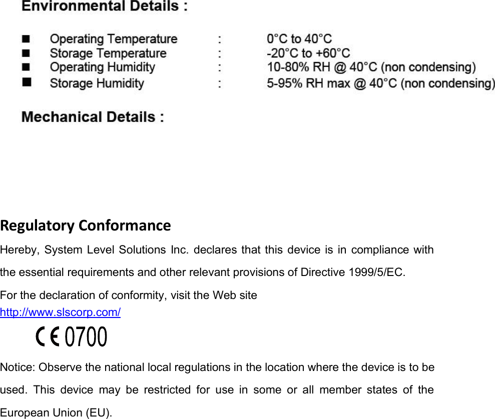 Regulatory ConformanceHereby, System Level Solutions Inc. declares that this device is in compliance withthe essential requirements and other relevant provisions of Directive 1999/5/EC.For the declaration of conformity, visit the Web sitehttp://www.slscorp.com/Notice: Observe the national local regulations in the location where the device is to beused. This device may be restricted for use in some or all member states of theEuropean Union (EU).