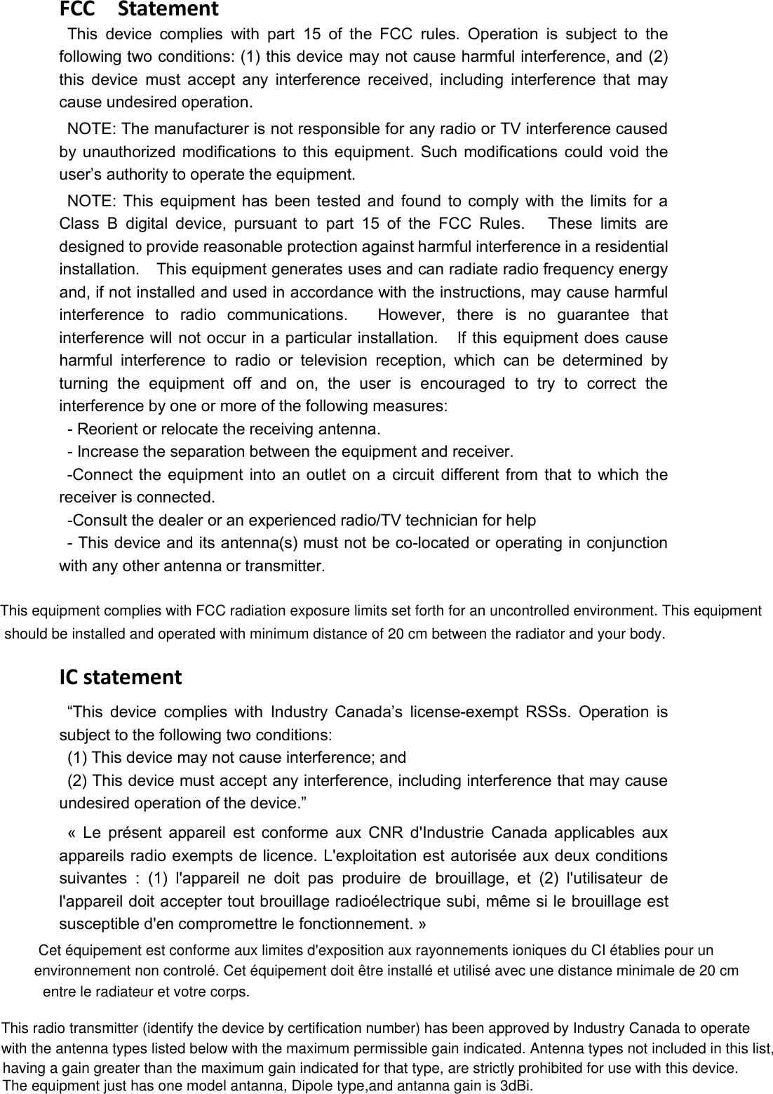 environnement non controlé. Cet équipement doit être installé et utilisé avec une distance minimale de 20 cm Cet équipement est conforme aux limites d&apos;exposition aux rayonnements ioniques du CI établies pour un This equipment complies with FCC radiation exposure limits set forth for an uncontrolled environment. This equipmentThis radio transmitter (identify the device by certification number) has been approved by Industry Canada to operateFCC StatementThis device complies with part 15 of the FCC rules. Operation is subject to thefollowing two conditions: (1) this device may not cause harmful interference, and (2)this device must accept any interference received, including interference that maycause undesired operation.NOTE: The manufacturer is not responsible for any radio or TV interference causedby unauthorized modifications to this equipment. Such modifications could void theuser’s authority to operate the equipment.NOTE: This equipment has been tested and found to comply with the limits for aClass B digital device, pursuant to part 15 of the FCC Rules. These limits aredesigned to provide reasonable protection against harmful interference in a residentialinstallation. This equipment generates uses and can radiate radio frequency energyand, if not installed and used in accordance with the instructions, may cause harmfulinterference to radio communications. However, there is no guarantee thatinterference will not occur in a particular installation. If this equipment does causeharmful interference to radio or television reception, which can be determined byturning the equipment off and on, the user is encouraged to try to correct theinterference by one or more of the following measures:- Reorient or relocate the receiving antenna.- Increase the separation between the equipment and receiver.-Connect the equipment into an outlet on a circuit different from that to which thereceiver is connected.-Consult the dealer or an experienced radio/TV technician for help- This device and its antenna(s) must not be co-located or operating in conjunctionwith any other antenna or transmitter.IC statement“This device complies with Industry Canada’s license-exempt RSSs. Operation issubject to the following two conditions:(1) This device may not cause interference; and(2) This device must accept any interference, including interference that may causeundesired operation of the device.”« Le présent appareil est conforme aux CNR d&apos;Industrie Canada applicables auxappareils radio exempts de licence. L&apos;exploitation est autorisée aux deux conditionssuivantes : (1) l&apos;appareil ne doit pas produire de brouillage, et (2) l&apos;utilisateur del&apos;appareil doit accepter tout brouillage radioélectrique subi, même si le brouillage estsusceptible d&apos;en compromettre le fonctionnement. »with the antenna types listed below with the maximum permissible gain indicated. Antenna types not included in this list, having a gain greater than the maximum gain indicated for that type, are strictly prohibited for use with this device.The equipment just has one model antanna, Dipole type,and antanna gain is 3dBi.should be installed and operated with minimum distance of 20 cm between the radiator and your body.entre le radiateur et votre corps.