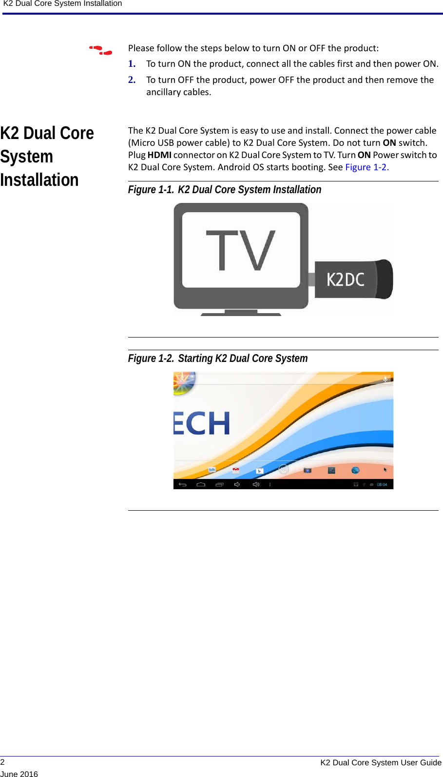 K2 Dual Core System Installation             2K2 Dual Core System User GuideJune 2016Please follow the steps below to turn ON or OFF the product:1. To turn ON the product, connect all the cables first and then power ON.2. To turn OFF the product, power OFF the product and then remove the ancillary cables.K2 Dual Core System InstallationThe K2 Dual Core System is easy to use and install. Connect the power cable (Micro USB power cable) to K2 Dual Core System. Do not turn ON switch. Plug HDMI connector on K2 Dual Core System to TV. Turn ON Power switch to K2 Dual Core System. Android OS starts booting. See Figure 1-2. Figure 1-1. K2 Dual Core System Installation Figure 1-2. Starting K2 Dual Core System 