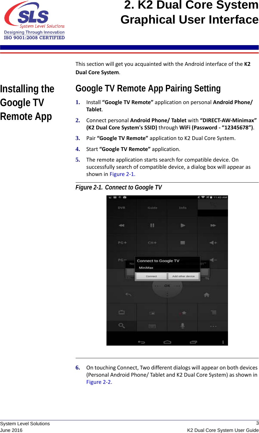  3K2 Dual Core System User GuideSystem Level SolutionsJune 20162. K2 Dual Core System Graphical User Interface This section will get you acquainted with the Android interface of the K2 Dual Core System. Installing the Google TV Remote AppGoogle TV Remote App Pairing Setting1. Install “Google TV Remote” application on personal Android Phone/ Tablet.2. Connect personal Android Phone/ Tablet with “DIRECT-AW-Minimax” (K2 Dual Core System&apos;s SSID) through WiFi (Password - “12345678”).3. Pair “Google TV Remote” application to K2 Dual Core System.4. Start “Google TV Remote” application.5. The remote application starts search for compatible device. On successfully search of compatible device, a dialog box will appear as shown in Figure 2-1. Figure 2-1. Connect to Google TV 6. On touching Connect, Two different dialogs will appear on both devices (Personal Android Phone/ Tablet and K2 Dual Core System) as shown in Figure 2-2. 