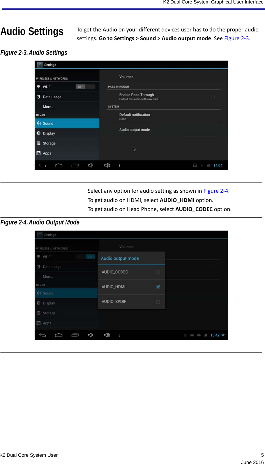  5June 2016K2 Dual Core System User K2 Dual Core System Graphical User InterfaceAudio Settings To get the Audio on your different devices user has to do the proper audio settings. Go to Settings &gt; Sound &gt; Audio output mode. See Figure 2-3. Figure 2-3.Audio Settings Select any option for audio setting as shown in Figure 2-4. To get audio on HDMI, select AUDIO_HDMI option. To get audio on Head Phone, select AUDIO_CODEC option. Figure 2-4.Audio Output Mode 