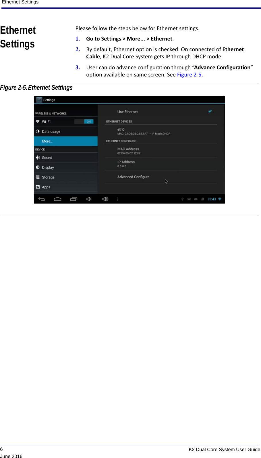 Ethernet Settings             6K2 Dual Core System User GuideJune 2016Ethernet SettingsPlease follow the steps below for Ethernet settings.1. Go to Settings &gt; More... &gt; Ethernet.2. By default, Ethernet option is checked. On connected of Ethernet Cable, K2 Dual Core System gets IP through DHCP mode.3. User can do advance configuration through “Advance Configuration” option available on same screen. See Figure 2-5. Figure 2-5.Ethernet Settings 