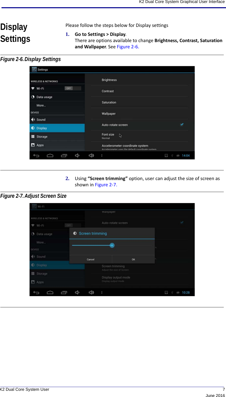  7June 2016K2 Dual Core System User K2 Dual Core System Graphical User InterfaceDisplay SettingsPlease follow the steps below for Display settings1. Go to Settings &gt; Display. There are options available to change Brightness, Contrast, Saturation and Wallpaper. See Figure 2-6. Figure 2-6.Display Settings 2. Using “Screen trimming” option, user can adjust the size of screen as shown in Figure 2-7. Figure 2-7.Adjust Screen Size  