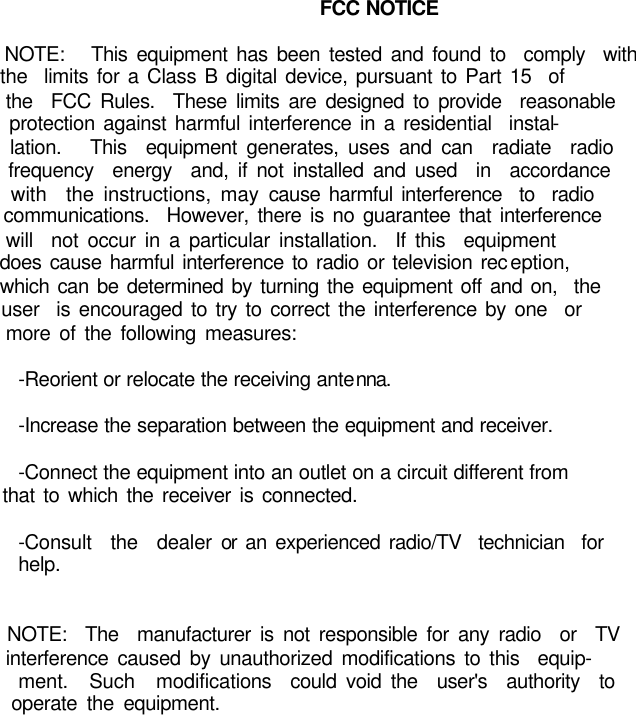 FCC NOTICE                  NOTE:   This equipment has been tested and found to  comply  with           the  limits for a Class B digital device, pursuant to Part 15  of           the  FCC Rules.  These limits are designed to provide  reasonable           protection against harmful interference in a residential  instal-         lation.   This  equipment generates, uses and can  radiate  radio           frequency  energy  and, if not installed and used  in  accordance           with  the instructions, may cause harmful interference  to  radio           communications.  However, there is no guarantee that interference           will  not occur in a particular installation.  If this  equipment           does cause harmful interference to radio or television reception,           which can be determined by turning the equipment off and on,  the           user  is encouraged to try to correct the interference by one  or           more of the following measures:                  -Reorient or relocate the receiving antenna.                  -Increase the separation between the equipment and receiver.                  -Connect the equipment into an outlet on a circuit different from           that to which the receiver is connected.                  -Consult  the  dealer or an experienced radio/TV  technician  for           help.                           NOTE:  The  manufacturer is not responsible for any radio  or  TV           interference caused by unauthorized modifications to this  equip-         ment.  Such  modifications  could void the  user&apos;s  authority  to           operate the equipment. 