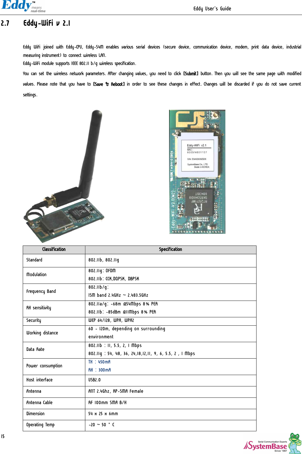                                                                  Eddy User&apos;s Guide   15 2.7 Eddy-WiFi v 2.1  Eddy  WiFi joined with  Eddy-CPU,  Eddy-S4M  enables various serial  devices  (secure  device,  communication device, modem,  print  data  device, industrial measuring instrument) to connect wireless LAN. Eddy-WiFi module supports IEEE 802.11 b/g wireless specification.  You can set the wireless network parameters. After changing values, you need to click [Submit] button. Then you will see the same page with modified values. Please note that you have to [Save &amp; Reboot] in order to see these changes in effect. Changes will be discarded if you do not save current settings.               Classification  Specification Standard  802.11b, 802.11g Modulation  802.11g: OFDM 802.11b: CCK,DQPSK, DBPSK Frequency Band  802.11b/g: ISM band 2.4GHz ~ 2.483.5GHz RX sensitivity  802.11a/g: -68m @54Mbps 8% PER 802.11b: -85dBm @11Mbps 8% PER Security  WEP 64/128, WPA, WPA2 Working distance  60 - 120m, depending on surrounding environment Data Rate  802.11b : 11, 5.5, 2, 1 Mbps 802.11g : 54, 48, 36, 24,18,12,11, 9, 6, 5.5, 2 , 1 Mbps Power consumption  TX : 450mA RX : 300mA Host interface  USB2.0 Antenna  ANT 2.4Ghz, RP-SMA Female Antenna Cable  RF 100mm SMA B/H Dimension  54 x 25 x 6mm Operating Temp  -20 ~ 50°C 