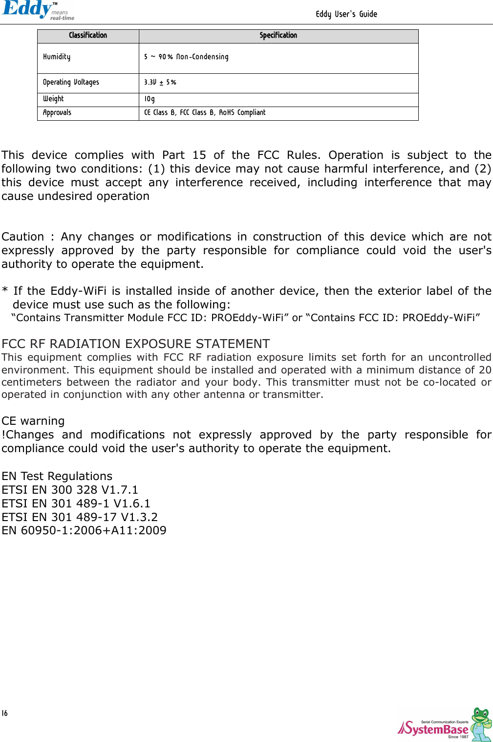                                                                  Eddy User&apos;s Guide   16Classification  Specification Humidity  5 ~ 90% Non-Condensing Operating Voltages  3.3V±5% Weight  10g Approvals  CE Class B, FCC Class B, RoHS Compliant   This  device  complies  with  Part  15  of  the  FCC  Rules.  Operation  is  subject  to  the following two conditions: (1) this device may not cause harmful interference, and (2) this  device  must  accept  any  interference  received,  including  interference  that  may cause undesired operation   Caution  :  Any  changes  or  modifications  in  construction  of  this  device  which  are  not expressly  approved  by  the  party  responsible  for  compliance  could  void  the  user&apos;s authority to operate the equipment.  * If the Eddy-WiFi is installed inside of another device, then the exterior label of the device must use such as the following:       “Contains Transmitter Module FCC ID: PROEddy-WiFi” or “Contains FCC ID: PROEddy-WiFi”  FCC RF RADIATION EXPOSURE STATEMENT This  equipment  complies  with  FCC  RF  radiation  exposure  limits  set  forth  for  an  uncontrolled environment. This equipment should be installed and operated with a minimum distance of 20 centimeters  between  the  radiator and  your  body.  This  transmitter  must not be co-located  or operated in conjunction with any other antenna or transmitter.  CE warning !Changes  and  modifications  not  expressly  approved  by  the  party  responsible  for compliance could void the user&apos;s authority to operate the equipment.  EN Test Regulations ETSI EN 300 328 V1.7.1 ETSI EN 301 489-1 V1.6.1 ETSI EN 301 489-17 V1.3.2 EN 60950-1:2006+A11:2009             