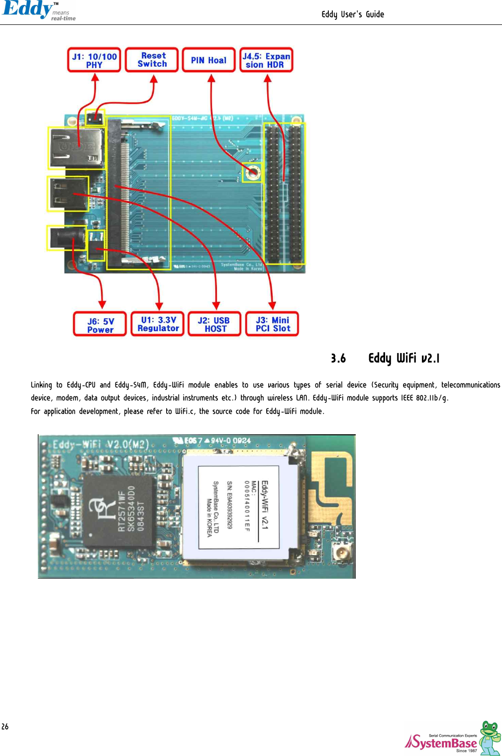                                                                  Eddy User&apos;s Guide   26                        3.6 Eddy WiFi v2.1  Linking to Eddy-CPU and Eddy-S4M, Eddy-WiFi module enables to  use various types of serial device (Security equipment, telecommunications device, modem, data output devices, industrial instruments etc.) through wireless LAN. Eddy-WiFi module supports IEEE 802.11b/g.  For application development, please refer to WiFi.c, the source code for Eddy-WiFi module.     