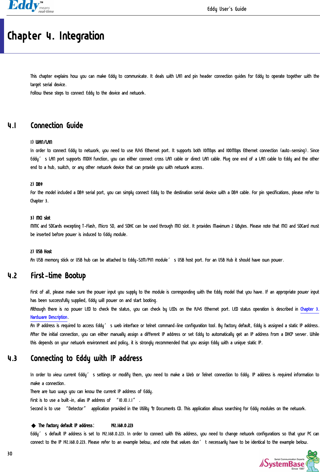                                                                  Eddy User&apos;s Guide   30 Chapter 4. Integration This chapter explains how you can make Eddy to communicate. It deals with LAN and pin header connection guides for Eddy to operate together with the target serial device. Follow these steps to connect Eddy to the device and network.   4.1 Connection Guide 1) WAN/LAN In order to connect Eddy to network, you need to use RJ45 Ethernet port. It supports both 10Mbps and 100Mbps Ethernet connection (auto-sensing). Since Eddy’s LAN port supports MDIX function, you can either connect cross LAN cable or direct LAN cable. Plug one end of a LAN cable to Eddy and the other end to a hub, switch, or any other network device that can provide you with network access.  2) DB9 For the model included a DB9 serial port, you can simply connect Eddy to the destination serial device with a DB9 cable. For pin specifications, please refer to Chapter 3.   3) MCI slot MMC and SDCards excepting T-Flash, Micro SD, and SDHC can be used through MCI slot. It provides Maximum 2 GBytes. Please note that MCI and SDCard must be inserted before power is induced to Eddy module.  2) USB Host An USB memory stick or USB hub can be attached to Eddy-S2M/PIN module’s USB host port. For an USB Hub it should have own power. 4.2 First-time Bootup First of all, please make sure the power input you supply to the module is corresponding with the Eddy model that you have. If an appropriate power input has been successfully supplied, Eddy will power on and start booting.  Although there is no power LED to check the status, you can check by LEDs on the RJ45 Ethernet port. LED status operation is described in Chapter 3. Hardware Description. An IP address is required to access Eddy’s web interface or telnet command-line configuration tool. By factory default, Eddy is assigned a static IP address. After the initial connection, you can either manually assign a different IP address or set Eddy to automatically get an IP address from a DHCP server. While this depends on your network environment and policy, it is strongly recommended that you assign Eddy with a unique static IP. 4.3 Connecting to Eddy with IP address In order to view current Eddy’s settings or modify them, you need to make a Web or Telnet connection to Eddy. IP address is required information to make a connection. There are two ways you can know the current IP address of Eddy. First is to use a built-in, alias IP address of “10.10.1.1”. Second is to use “Detector” application provided in the Utility &amp; Documents CD. This application allows searching for Eddy modules on the network.  ◆ The factory default IP address:  192.168.0.223 Eddy’s default IP address is set to 192.168.0.223. In order to connect with this address, you need to change network configurations so that your PC can connect to the IP 192.168.0.223. Please refer to an example below, and note that values don’t necessarily have to be identical to the example below. 