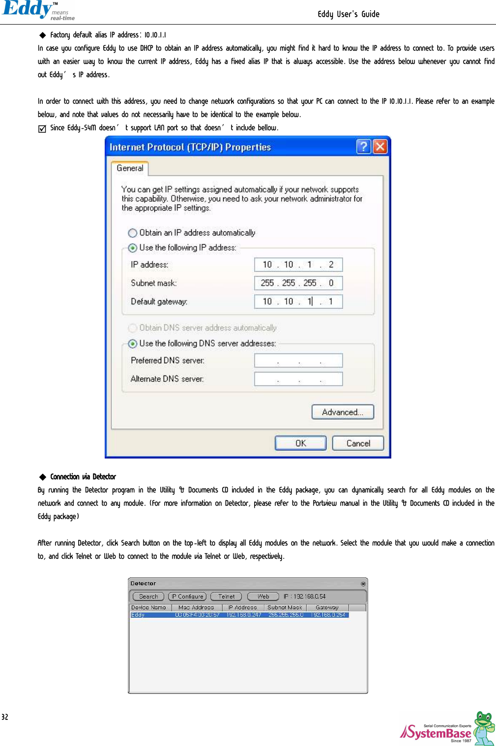                                                                  Eddy User&apos;s Guide   32◆ Factory default alias IP address: 10.10.1.1 In case you configure Eddy to use DHCP to obtain an IP address automatically, you might find it hard to know the IP address to connect to. To provide users with an easier way to know the current IP address, Eddy has a fixed alias IP that is always accessible. Use the address below whenever you cannot find out Eddy’s IP address.  In order to connect with this address, you need to change network configurations so that your PC can connect to the IP 10.10.1.1. Please refer to an example below, and note that values do not necessarily have to be identical to the example below.   þ Since Eddy-S4M doesn’t support LAN port so that doesn’t include bellow.   ◆ Connection via Detector By running the Detector program in the Utility &amp; Documents CD included in the Eddy package, you can dynamically search for all Eddy modules on the network and connect to any module. (For more information on Detector, please refer to the Portview manual in the Utility &amp; Documents CD included in the Eddy package)  After running Detector, click Search button on the top-left to display all Eddy modules on the network. Select the module that you would make a connection to, and click Telnet or Web to connect to the module via Telnet or Web, respectively.    