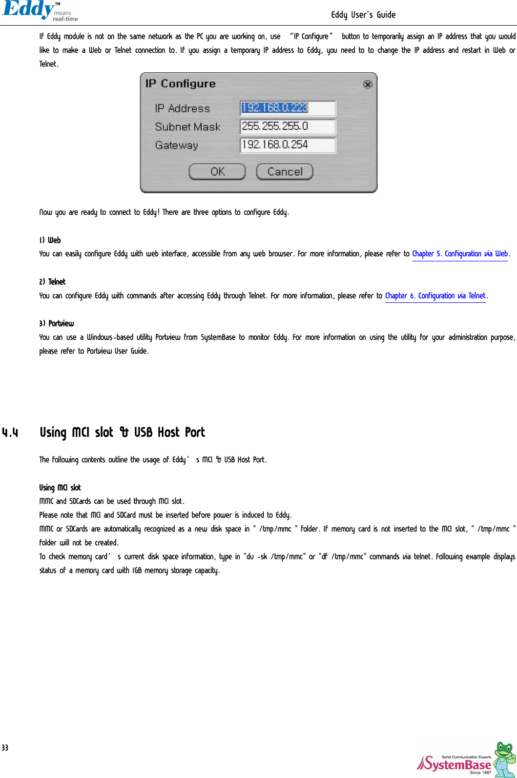                                                                  Eddy User&apos;s Guide   33 If Eddy module is not on the same network as the PC you are working on, use “IP Configure” button to temporarily assign an IP address that you would like to make a Web or Telnet connection to. If you assign a temporary IP address to Eddy, you need to to change the IP address and restart in Web or Telnet.   Now you are ready to connect to Eddy! There are three options to configure Eddy.  1) Web You can easily configure Eddy with web interface, accessible from any web browser. For more information, please refer to Chapter 5. Configuration via Web.  2) Telnet You can configure Eddy with commands after accessing Eddy through Telnet. For more information, please refer to Chapter 6. Configuration via Telnet.  3) Portview You can use a Windows-based utility Portview from SystemBase to monitor Eddy. For more information on using the utility for your administration purpose, please refer to Portview User Guide.     4.4 Using MCI slot &amp; USB Host Port The following contents outline the usage of Eddy’s MCI &amp; USB Host Port.  Using MCI slot MMC and SDCards can be used through MCI slot.  Please note that MCI and SDCard must be inserted before power is induced to Eddy. MMC or SDCards are automatically recognized as a new disk space in &quot; /tmp/mmc &quot; folder. If memory card is not inserted to the MCI slot, &quot; /tmp/mmc &quot; folder will not be created. To check memory card’s current disk space information, type in &quot;du -sk /tmp/mmc&quot; or &quot;df /tmp/mmc&quot; commands via telnet. Following example displays status of a memory card with 1GB memory storage capacity. 