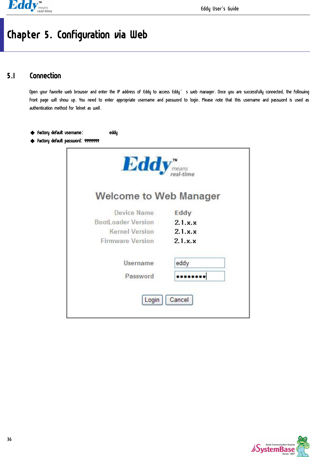                                                                  Eddy User&apos;s Guide   36Chapter 5. Configuration via Web 5.1 Connection Open your favorite web browser and enter the IP address of Eddy to access Eddy’s web manager. Once you are successfully connected, the following front page will show up.  You need to enter appropriate username and password to  login.  Please note that this username and password is used as authentication method for Telnet as well.    ◆ Factory default username:   eddy ◆ Factory default password:  99999999   