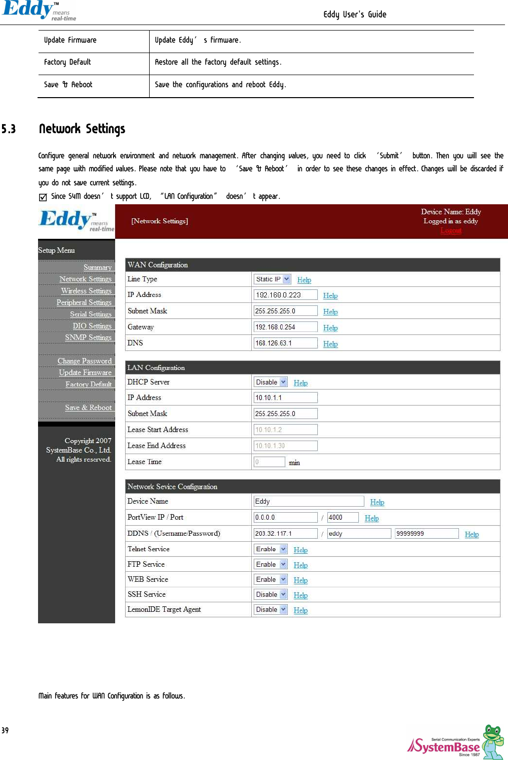                                                                  Eddy User&apos;s Guide   39Update Firmware  Update Eddy’s firmware. Factory Default  Restore all the factory default settings. Save &amp; Reboot  Save the configurations and reboot Eddy.  5.3 Network Settings Configure general network environment and network management. After changing values, you need to click ‘Submit’ button. Then you will see the same page with modified values. Please note that you have to ‘Save &amp; Reboot’ in order to see these changes in effect. Changes will be discarded if you do not save current settings. þ Since S4M doesn’t support LCD, “LAN Configuration” doesn’t appear.       Main features for WAN Configuration is as follows. 