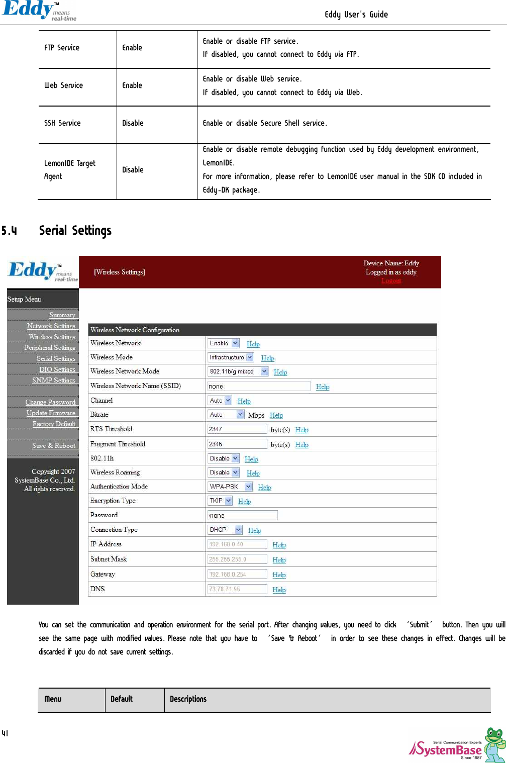                                                                  Eddy User&apos;s Guide   41 FTP Service  Enable  Enable or disable FTP service. If disabled, you cannot connect to Eddy via FTP. Web Service  Enable  Enable or disable Web service. If disabled, you cannot connect to Eddy via Web. SSH Service  Disable  Enable or disable Secure Shell service. LemonIDE Target Agent  Disable Enable or disable remote debugging function used by Eddy development environment, LemonIDE. For more information, please refer to LemonIDE user manual in the SDK CD included in Eddy-DK package.  5.4 Serial Settings                            You can set the communication and operation environment for the serial port. After changing values, you need to click ‘Submit’ button. Then you will see the same page with modified values. Please note that you have to ‘Save &amp; Reboot’ in order to see these changes in effect. Changes will be discarded if you do not save current settings.    Menu  Default  Descriptions 