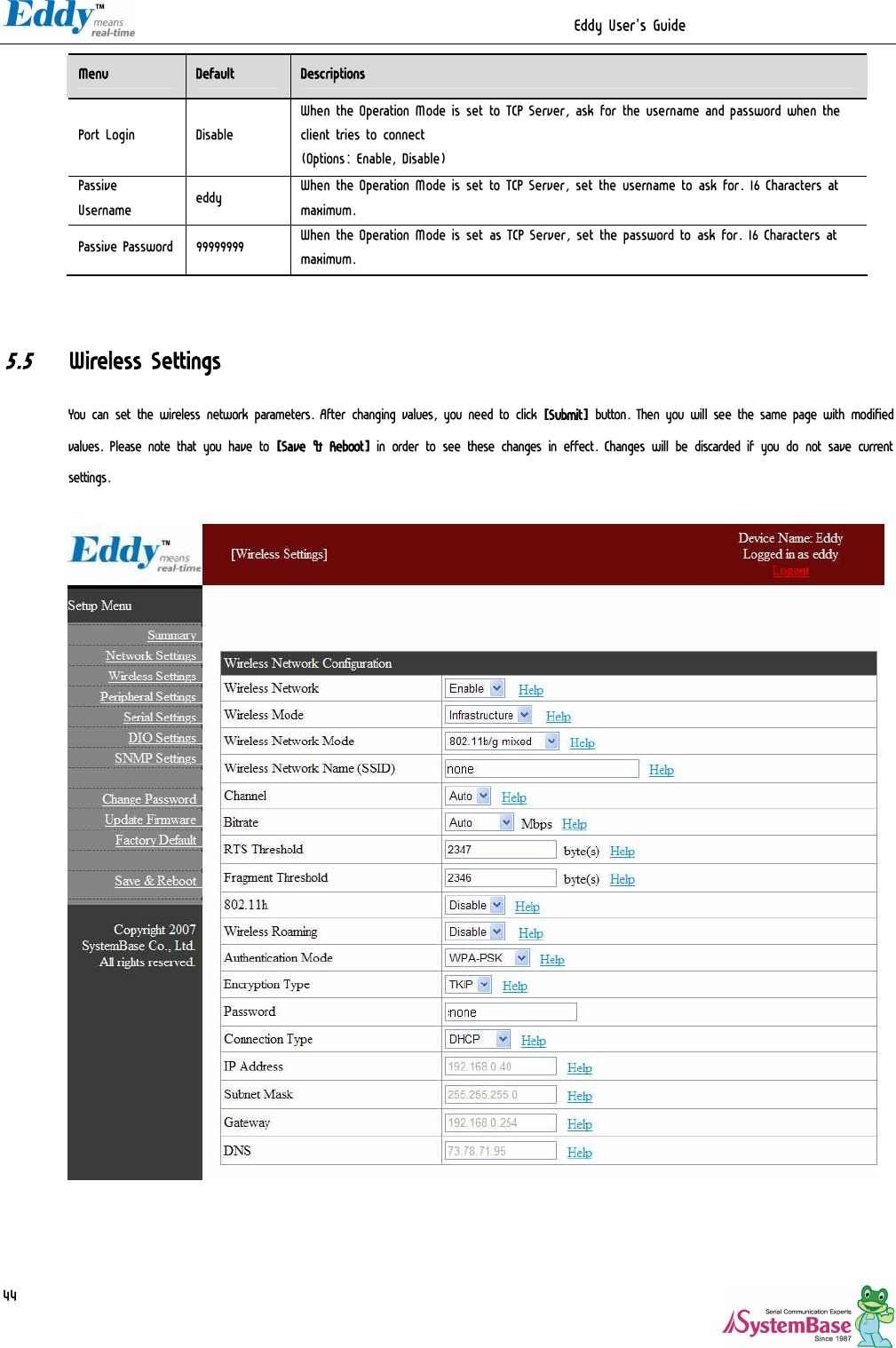                                                                  Eddy User&apos;s Guide   44 Menu  Default  Descriptions Port Login  Disable When the Operation Mode is set to TCP Server, ask for the username and password when the client tries to connect (Options: Enable, Disable) Passive Username  eddy  When the Operation Mode is set to TCP Server, set the username to ask for. 16 Characters at maximum. Passive Password  99999999  When the Operation Mode is set as TCP Server, set the password to ask for. 16 Characters at maximum.   5.5 Wireless Settings You can set the wireless network parameters. After changing values, you need to click [Submit] button. Then you will see the same page with modified values. Please note that you have to [Save &amp; Reboot] in order to see these changes in effect. Changes will be discarded if you do not save current settings.     