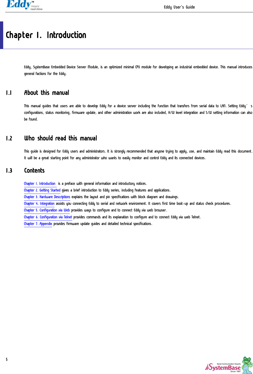                                                                  Eddy User&apos;s Guide   5 Chapter 1. Introduction Eddy, SystemBase Embedded Device Server Module, is an optimized minimal CPU module for developing an industrial embedded device. This manual introduces general factions for the Eddy.  1.1 About this manual This manual guides that users are able to develop Eddy for a device server including the function that transfers from serial data to LAN. Setting Eddy’s configurations, status monitoring, firmware update, and other administration work are also included, H/W level integration and S/W setting information can also be found.  1.2 Who should read this manual This guide is designed for Eddy users and administrators. It is strongly recommended that anyone trying to apply, use, and maintain Eddy read this document. It will be a great starting point for any administrator who wants to easily monitor and control Eddy and its connected devices. 1.3 Contents Chapter 1. Introduction  is a preface with general information and introductory notices. Chapter 2. Getting Started gives a brief introduction to Eddy series, including features and applications. Chapter 3. Hardware Descriptions explains the layout and pin specifications with block diagram and drawings. Chapter 4. Integration assists you connecting Eddy to serial and network environment. It covers first time boot-up and status check procedures. Chapter 5. Configuration via Web provides ways to configure and to connect Eddy via web browser. Chapter 6. Configuration via Telnet provides commands and its explanation to configure and to connect Eddy via web Telnet. Chapter 7. Appendix provides firmware update guides and detailed technical specifications. 