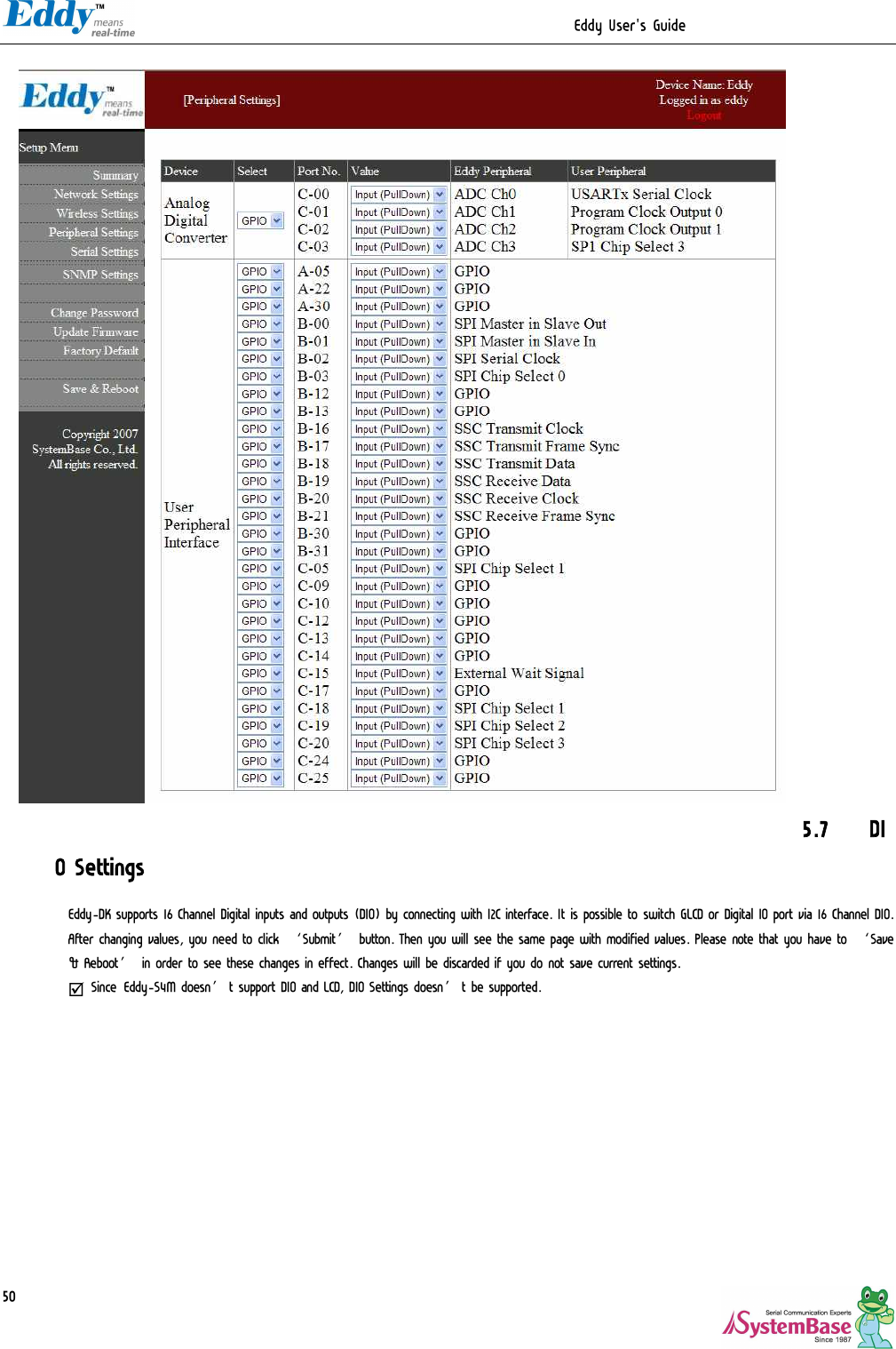                                                                 Eddy User&apos;s Guide   50                                5.7 DIO Settings Eddy-DK supports 16 Channel Digital inputs and outputs (DIO) by connecting with I2C interface. It is possible to switch GLCD or Digital IO port via 16 Channel DIO. After changing values, you need to click ‘Submit’ button. Then you will see the same page with modified values. Please note that you have to ‘Save &amp; Reboot’ in order to see these changes in effect. Changes will be discarded if you do not save current settings. þ Since Eddy-S4M doesn’t support DIO and LCD, DIO Settings doesn’t be supported.  