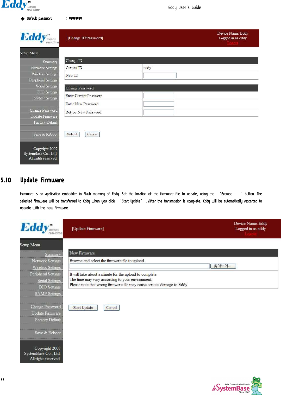                                                                  Eddy User&apos;s Guide   53 ◆ Default password  : 99999999    5.10 Update Firmware Firmware is an application embedded in Flash memory of Eddy. Set the location of the firmware file to update, using the ‘Browse…‘ button. The selected firmware will be transferred to Eddy when you click ‘Start Update’. After the transmission is complete, Eddy will be automatically restarted to operate with the new firmware.     