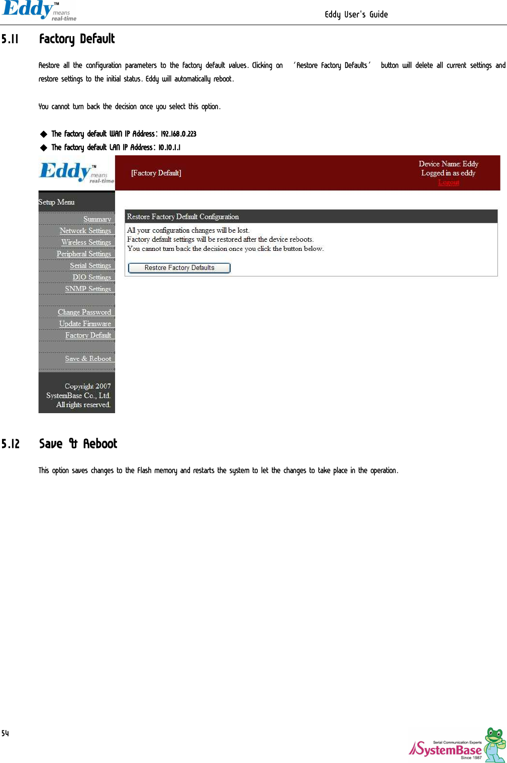                                                                  Eddy User&apos;s Guide   545.11 Factory Default Restore all the configuration parameters to the factory default values. Clicking on ‘Restore Factory Defaults’ button will delete all current settings and restore settings to the initial status. Eddy will automatically reboot.   You cannot turn back the decision once you select this option.  ◆ The factory default WAN IP Address: 192.168.0.223 ◆ The factory default LAN IP Address: 10.10.1.1   5.12 Save &amp; Reboot This option saves changes to the Flash memory and restarts the system to let the changes to take place in the operation.  