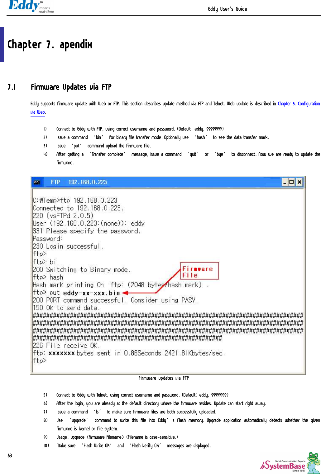                                                                  Eddy User&apos;s Guide   63  Chapter 7. apendix 7.1 Firmware Updates via FTP Eddy supports firmware update with Web or FTP. This section describes update method via FTP and Telnet. Web update is described in Chapter 5. Configuration via Web.  1) Connect to Eddy with FTP, using correct username and password. (Default: eddy, 99999999)  2) Issue a command ‘bin’ for binary file transfer mode. Optionally use ‘hash’ to see the data transfer mark. 3) Issue ‘put’ command upload the firmware file.  4) After getting a ‘Transfer complete’ message, issue a command ‘quit’ or ‘bye’ to disconnect. Now we are ready to update the firmware.   Firmware updates via FTP  5) Connect to Eddy with Telnet, using correct username and password. (Default: eddy, 99999999) 6) After the login, you are already at the default directory where the firmware resides. Update can start right away. 7) Issue a command ‘ls’ to make sure firmware files are both successfully uploaded. 8) Use ‘upgrade’ command to write this file into Eddy’s Flash memory.  Upgrade application automatically detects whether the given firmware is kernel or file system. 9) Usage: upgrade &lt;firmware filename&gt; (Filename is case-sensitive.) 10) Make sure ‘Flash Write OK’ and ‘Flash Verify OK’ messages are displayed. 