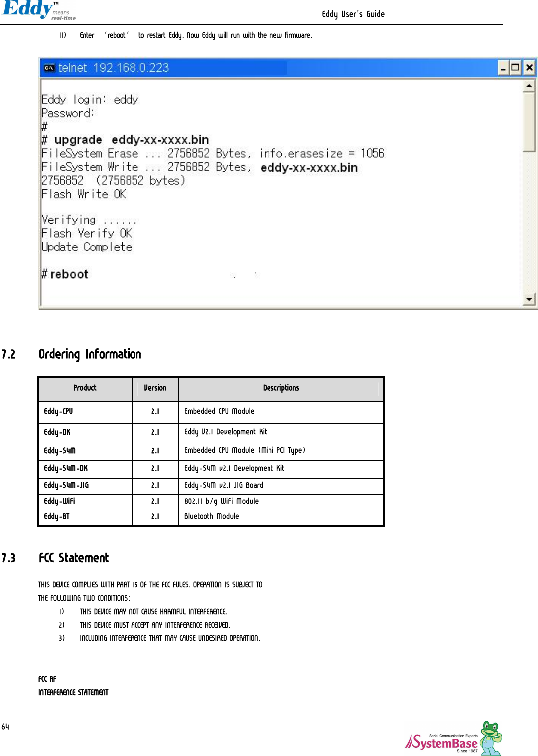                                                                  Eddy User&apos;s Guide   64 11) Enter ‘reboot’ to restart Eddy. Now Eddy will run with the new firmware.     7.2 Ordering Information Product  Version  Descriptions Eddy-CPU  2.1  Embedded CPU Module Eddy-DK  2.1  Eddy V2.1 Development Kit Eddy-S4M  2.1  Embedded CPU Module (Mini PCI Type)  Eddy-S4M-DK  2.1  Eddy-S4M v2.1 Development Kit Eddy-S4M-JIG  2.1  Eddy-S4M v2.1 JIG Board Eddy-WiFi  2.1  802.11 b/g WiFi Module Eddy-BT  2.1  Bluetooth Module  7.3 FCC Statement THIS DEVICE COMPLIES WITH PART 15 OF THE FCC FULES. OPERATION IS SUBJECT TO  THE FOLLOWING TWO CONDITIONS:  1) THIS DEVICE MAY NOT CAUSE HARMFUL INTERFERENCE. 2) THIS DEVICE MUST ACCEPT ANY INTERFERENCE RECEIVED. 3) INCLUDING INTERFERENCE THAT MAY CAUSE UNDESIRED OPERATION.   FCC RF INTERFERENCE STATEMENT  