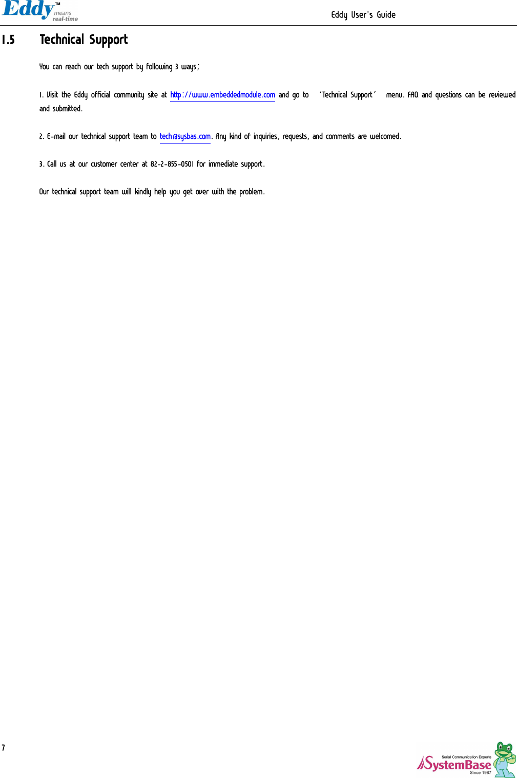                                                                  Eddy User&apos;s Guide   71.5 Technical Support You can reach our tech support by following 3 ways;  1. Visit the Eddy official community site at http://www.embeddedmodule.com and go to ‘Technical Support’ menu. FAQ and questions can be reviewed and submitted.  2. E-mail our technical support team to tech@sysbas.com. Any kind of inquiries, requests, and comments are welcomed.  3. Call us at our customer center at 82-2-855-0501 for immediate support.   Our technical support team will kindly help you get over with the problem.    