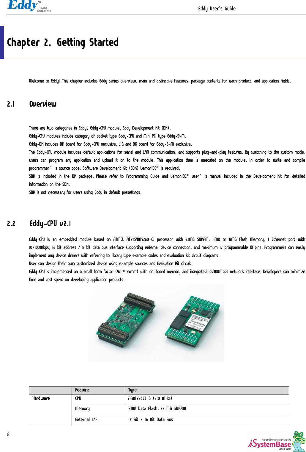                                                                  Eddy User&apos;s Guide   8  Chapter 2. Getting Started Welcome to Eddy! This chapter includes Eddy series overview, main and distinctive features, package contents for each product, and application fields.  2.1 Overview  There are two categories in Eddy; Eddy-CPU module, Eddy Development Kit (DK). Eddy-CPU modules include category of socket type Eddy-CPU and Mini PCI type Eddy-S4M. Eddy-DK includes DK board for Eddy-CPU exclusive, JIG and DK board for Eddy-S4M exclusive.  The Eddy-CPU module includes default applications for serial and LAN communication, and supports plug-and-play features. By switching to the custom mode, users can program  any application and upload  it  on to the module.  This application  then is executed on the module. In order to write  and compile programmer’s source code, Software Development Kit (SDK) LemonIDETM is required. SDK  is included in the DK package. Please refer to Programming Guide and LemonIDETM user’s manual included in the Development Kit for detailed information on the SDK. SDK is not necessary for users using Eddy in default presettings.   2.2 Eddy-CPU v2.1 Eddy-CPU is  an embedded  module  based  on  ATMEL  AT91SAM9260-CJ  processor  with  32MB  SDRAM,  4MB  or 8MB Flash Memory, 1 Ethernet  port  with 10/100Mbps, 16 bit address / 8 bit data bus interface supporting external device connection, and maximum 17 programmable IO pins. Programmers can easily implement any device drivers with referring to library type example codes and evaluation kit circuit diagrams. User can design their own customized device using example sources and Evaluation Kit circuit. Eddy-CPU is implemented on a small form factor (42 * 25mm) with on-board memory and integrated 10/100Mbps network interface. Developers can minimize time and cost spent on developing application products.       Feature  Type CPU  ARM926EJ-S (210 MHz)  Memory  8MB Data Flash, 32 MB SDRAM Hardware External I/F  19 Bit / 16 Bit Data Bus 