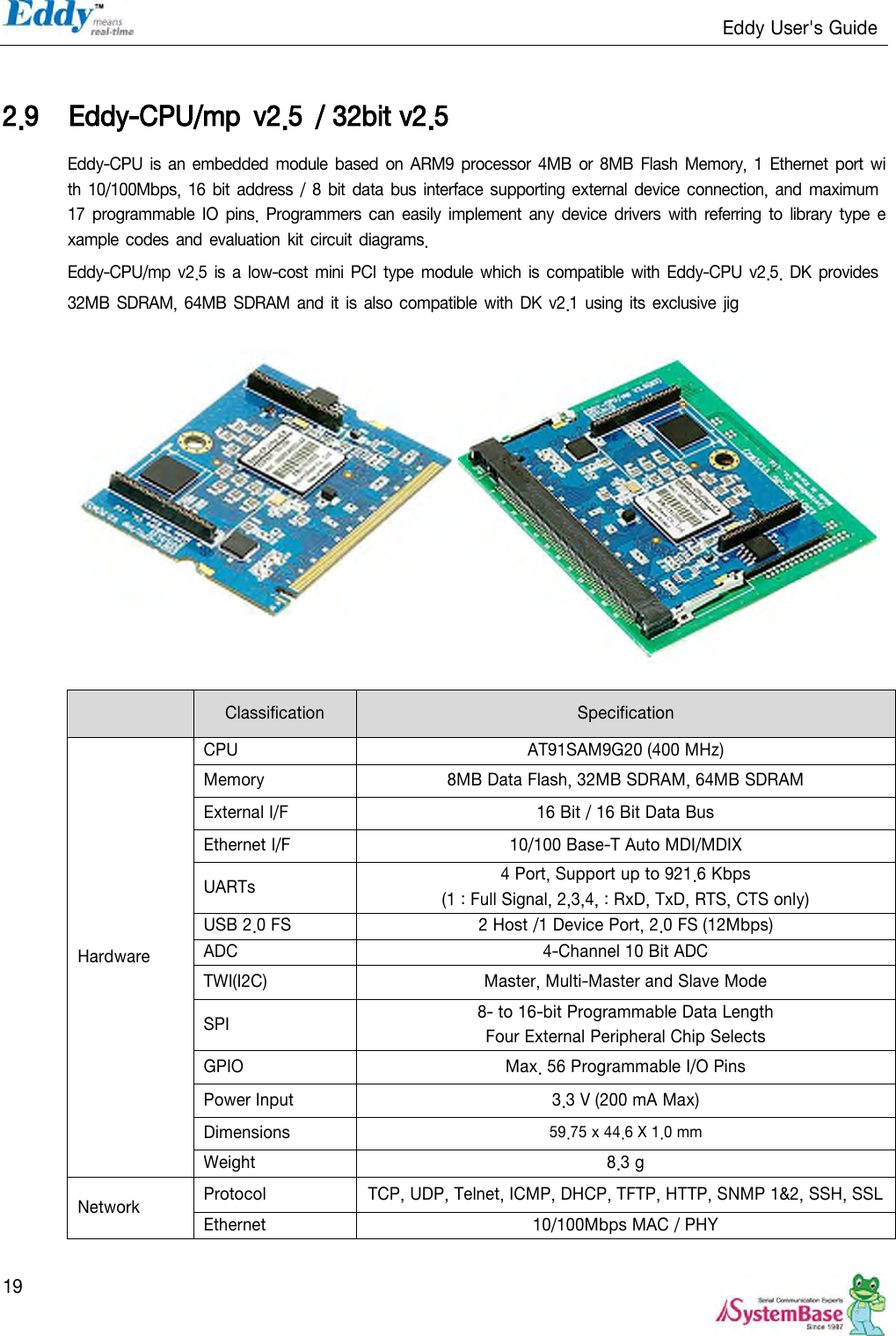                                                                   Eddy User&apos;s Guide   19  2.9 Eddy-CPU/mp  v2.5  / 32bit v2.5 Eddy-CPU  is an embedded module based  on ARM9 processor 4MB or 8MB Flash  Memory,  1 Ethernet  port with 10/100Mbps,  16 bit  address / 8 bit data  bus interface  supporting  external  device connection, and maximum 17 programmable IO pins. Programmers can easily  implement  any  device drivers  with  referring  to  library  type  example codes  and evaluation  kit circuit  diagrams. Eddy-CPU/mp v2.5  is a low-cost  mini PCI  type  module  which is compatible  with Eddy-CPU  v2.5. DK provides 32MB  SDRAM, 64MB SDRAM and it is also compatible with DK  v2.1 using its exclusive  jig              Classification Specification Hardware CPU AT91SAM9G20 (400 MHz) Memory 8MB Data Flash, 32MB SDRAM, 64MB SDRAM External I/F 16 Bit / 16 Bit Data Bus Ethernet I/F 10/100 Base-T Auto MDI/MDIX UARTs 4 Port, Support up to 921.6 Kbps (1 : Full Signal, 2,3,4, : RxD, TxD, RTS, CTS only) USB 2.0 FS 2 Host /1 Device Port, 2.0 FS (12Mbps) ADC 4-Channel 10 Bit ADC TWI(I2C) Master, Multi-Master and Slave Mode SPI 8- to 16-bit Programmable Data Length Four External Peripheral Chip Selects GPIO Max. 56 Programmable I/O Pins Power Input 3.3 V (200 mA Max) Dimensions 59.75 x 44.6 X 1.0 mm Weight 8.3 g Network Protocol   TCP, UDP, Telnet, ICMP, DHCP, TFTP, HTTP, SNMP 1&amp;2, SSH, SSL Ethernet 10/100Mbps MAC / PHY 