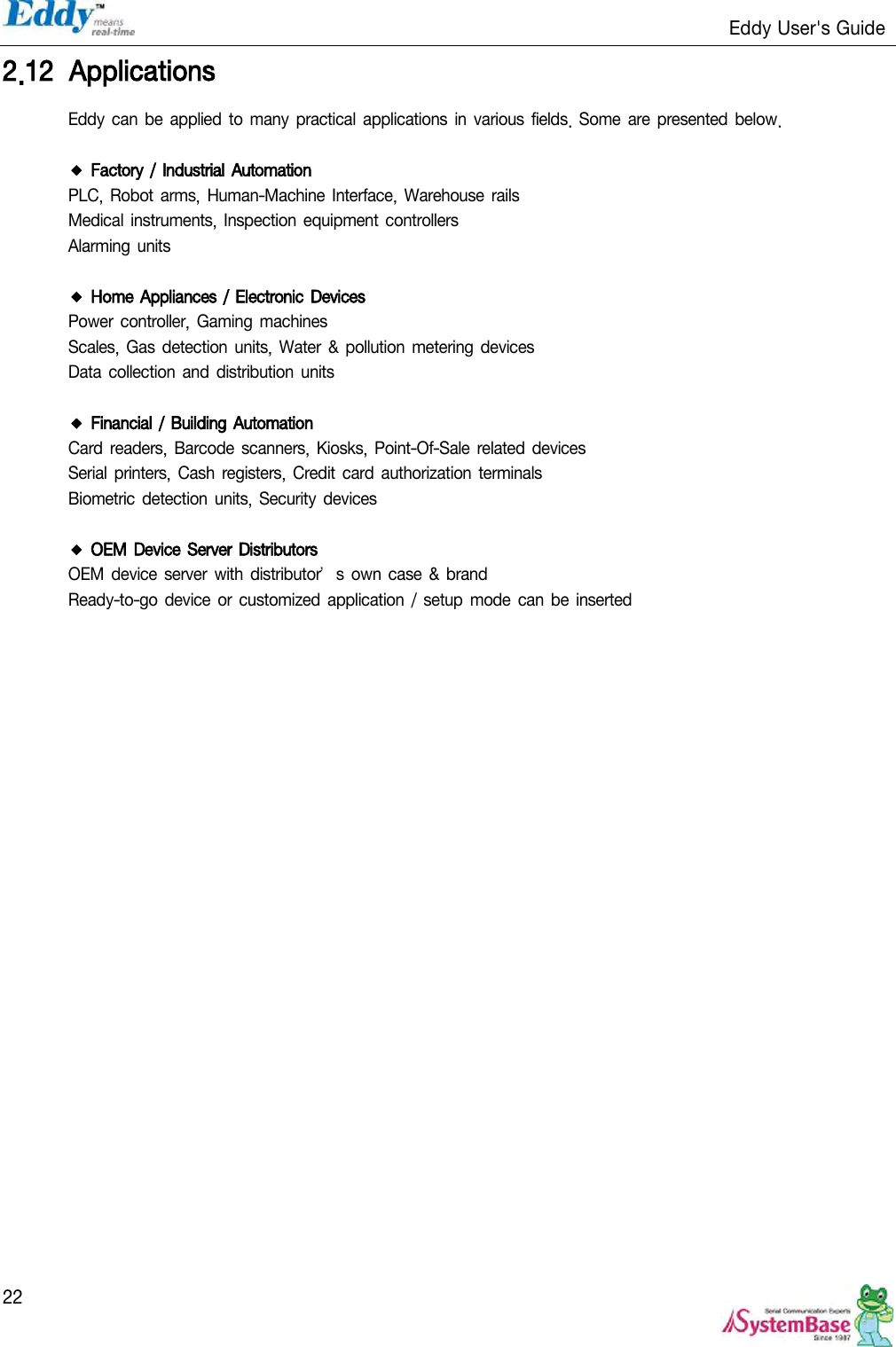                                                                   Eddy User&apos;s Guide   22 2.12 Applications Eddy can be  applied to  many  practical  applications in  various  fields. Some are presented below.  ◆ Factory / Industrial Automation PLC,  Robot arms, Human-Machine Interface, Warehouse rails Medical instruments, Inspection equipment controllers Alarming units  ◆ Home Appliances / Electronic Devices Power  controller, Gaming  machines Scales,  Gas detection units,  Water &amp;  pollution metering devices Data collection and  distribution units  ◆ Financial / Building Automation Card readers,  Barcode scanners,  Kiosks,  Point-Of-Sale related devices Serial printers,  Cash registers,  Credit card authorization terminals Biometric detection units, Security  devices  ◆ OEM Device Server Distributors OEM device server with  distributor’s own case  &amp; brand Ready-to-go device or  customized application  / setup mode can be inserted  