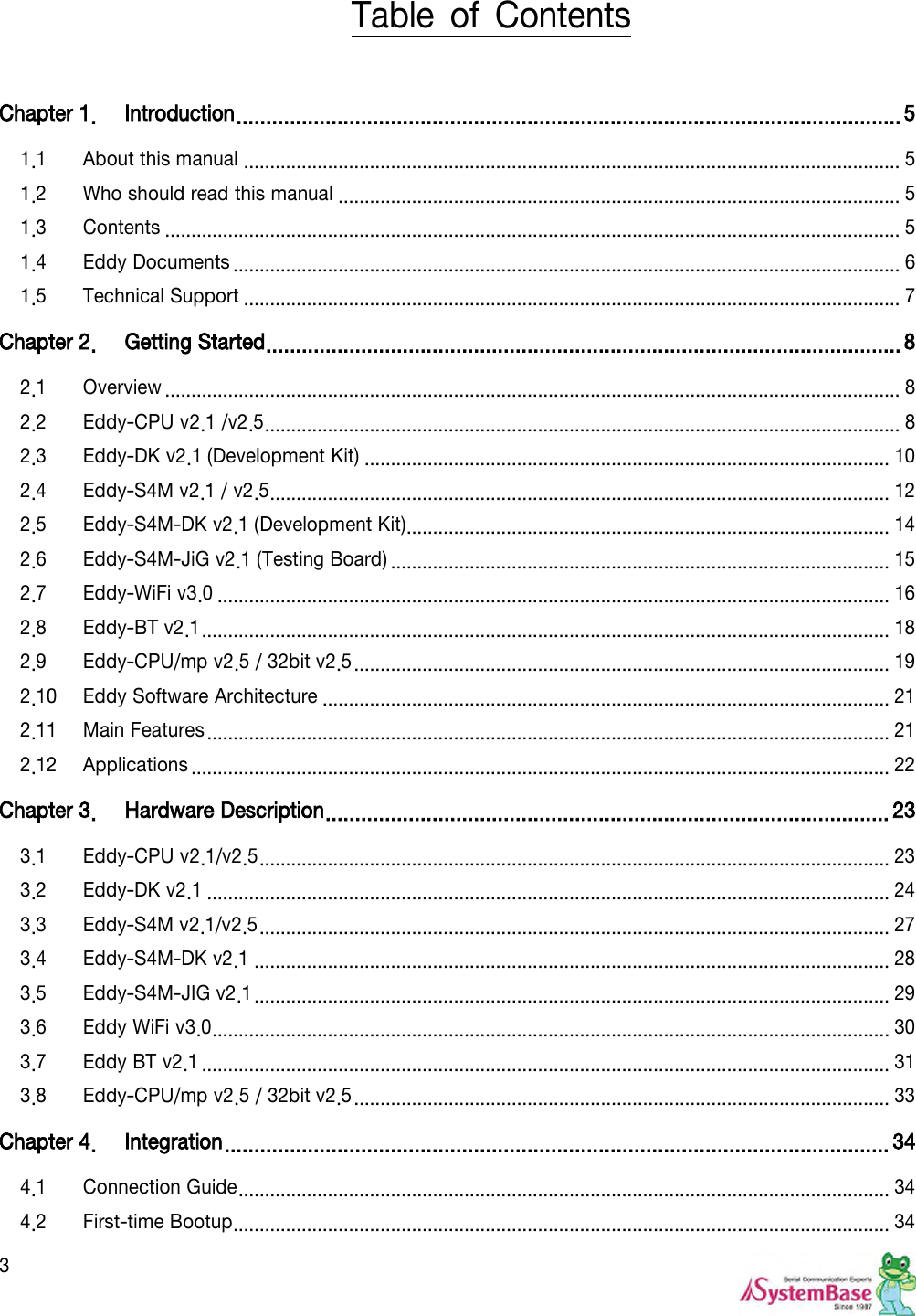  3 Table  of  Contents  Chapter 1. Introduction ................................................................................................................ 5 1.1 About this manual ............................................................................................................................. 5 1.2 Who should read this manual ........................................................................................................... 5 1.3 Contents ............................................................................................................................................ 5 1.4 Eddy Documents ............................................................................................................................... 6 1.5 Technical Support ............................................................................................................................. 7 Chapter 2. Getting Started ........................................................................................................... 8 2.1 Overview ............................................................................................................................................ 8 2.2 Eddy-CPU v2.1 /v2.5 ......................................................................................................................... 8 2.3 Eddy-DK v2.1 (Development Kit) .................................................................................................... 10 2.4 Eddy-S4M v2.1 / v2.5 ...................................................................................................................... 12 2.5 Eddy-S4M-DK v2.1 (Development Kit) ............................................................................................ 14 2.6 Eddy-S4M-JiG v2.1 (Testing Board) ............................................................................................... 15 2.7 Eddy-WiFi v3.0 ................................................................................................................................ 16 2.8 Eddy-BT v2.1 ................................................................................................................................... 18 2.9 Eddy-CPU/mp v2.5 / 32bit v2.5 ...................................................................................................... 19 2.10 Eddy Software Architecture ............................................................................................................ 21 2.11 Main Features .................................................................................................................................. 21 2.12 Applications ..................................................................................................................................... 22 Chapter 3. Hardware Description ............................................................................................... 23 3.1 Eddy-CPU v2.1/v2.5 ........................................................................................................................ 23 3.2 Eddy-DK v2.1 .................................................................................................................................. 24 3.3 Eddy-S4M v2.1/v2.5 ........................................................................................................................ 27 3.4 Eddy-S4M-DK v2.1 ......................................................................................................................... 28 3.5 Eddy-S4M-JIG v2.1 ......................................................................................................................... 29 3.6 Eddy WiFi v3.0 ................................................................................................................................. 30 3.7 Eddy BT v2.1 ................................................................................................................................... 31 3.8 Eddy-CPU/mp v2.5 / 32bit v2.5 ...................................................................................................... 33 Chapter 4. Integration ................................................................................................................ 34 4.1 Connection Guide ............................................................................................................................ 34 4.2 First-time Bootup ............................................................................................................................. 34 