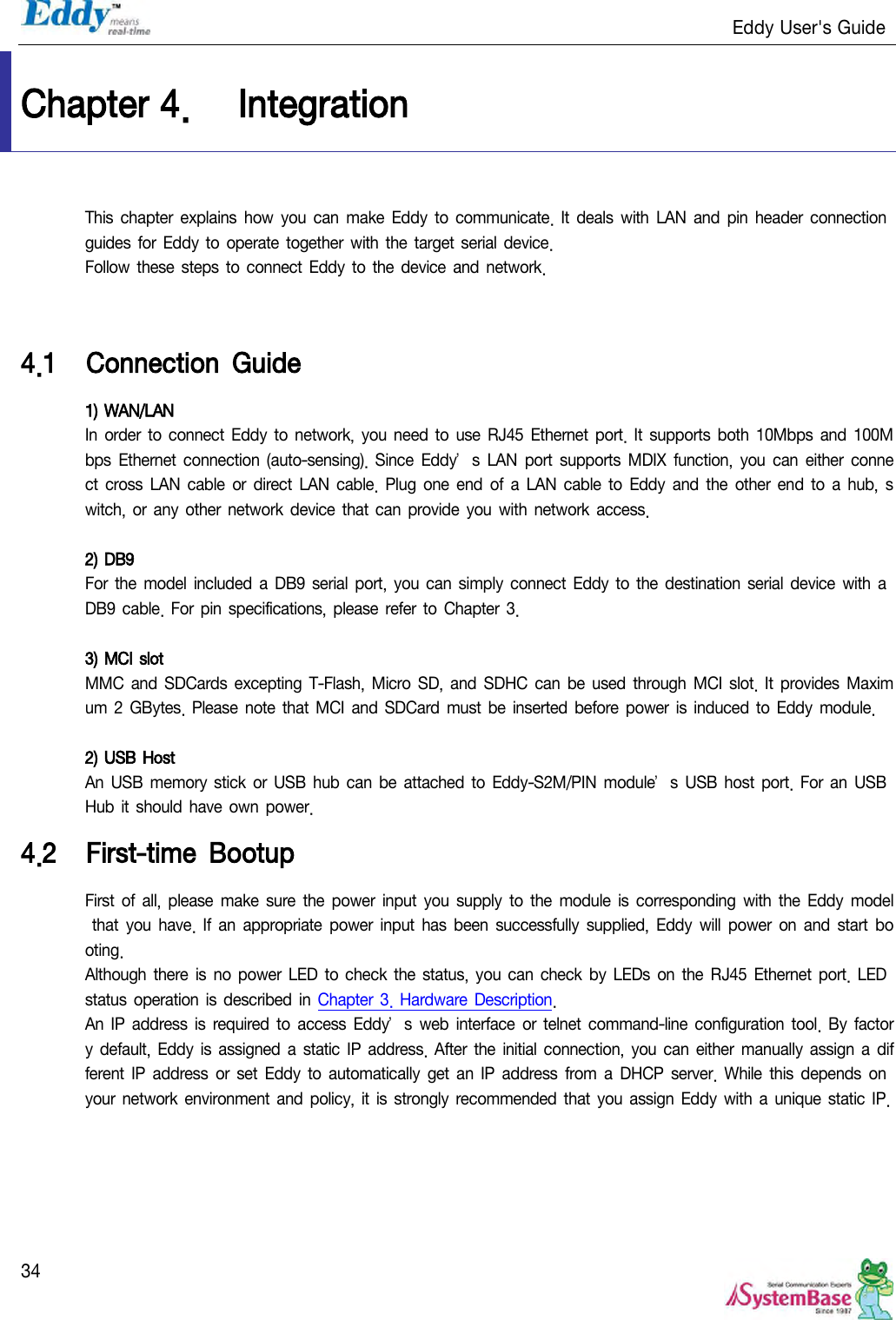                                                                   Eddy User&apos;s Guide   34 Chapter 4. Integration This chapter  explains  how  you  can make  Eddy to  communicate. It  deals  with  LAN and  pin header connection guides for Eddy to  operate  together  with the  target  serial device. Follow these steps to connect Eddy to the device and  network.   4.1 Connection  Guide 1) WAN/LAN In order  to connect Eddy to network, you need to  use RJ45  Ethernet port. It supports both 10Mbps and  100Mbps  Ethernet  connection (auto-sensing).  Since  Eddy’s  LAN  port  supports MDIX  function,  you can either  connect  cross LAN cable  or  direct  LAN cable. Plug  one end  of a LAN  cable to  Eddy  and the other end  to  a hub,  switch,  or any  other network  device  that can  provide  you with network access.  2) DB9 For the model  included a DB9 serial port,  you can simply connect Eddy to the destination serial device  with a DB9 cable.  For pin specifications,  please  refer to Chapter  3.   3) MCI slot MMC  and SDCards excepting T-Flash, Micro  SD, and SDHC can  be  used through MCI slot. It  provides Maximum 2  GBytes.  Please  note that MCI and  SDCard must  be inserted before  power is induced to Eddy module.  2) USB Host An USB memory stick or  USB  hub can be attached to  Eddy-S2M/PIN  module’s  USB host  port. For an  USB Hub it should  have own power. 4.2 First-time  Bootup First  of  all, please  make  sure  the power  input  you supply  to the module is corresponding  with the Eddy model that  you have. If  an  appropriate power  input has  been  successfully  supplied, Eddy will  power  on  and  start booting.  Although  there is  no  power LED to  check the status, you can check by  LEDs on  the RJ45  Ethernet port.  LED status  operation is described in  Chapter 3.  Hardware Description. An IP  address is  required to  access Eddy’s  web  interface  or telnet command-line  configuration  tool. By  factory default, Eddy  is assigned a static  IP address.  After  the initial connection, you  can either  manually  assign  a different IP  address or set Eddy to automatically  get an IP  address  from a  DHCP  server.  While  this depends on your network environment and policy, it is  strongly  recommended that you assign  Eddy with a unique static IP. 