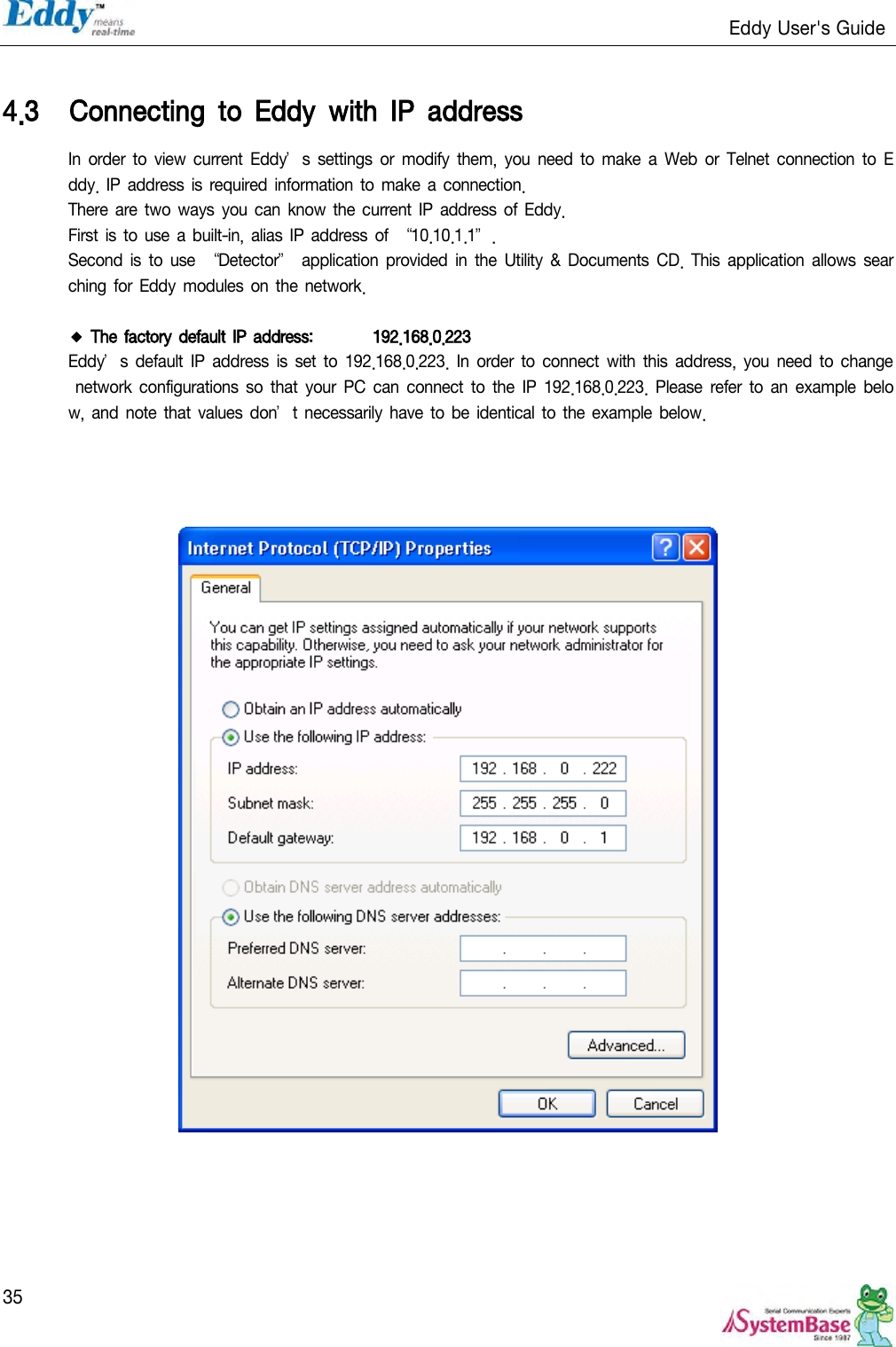                                                                   Eddy User&apos;s Guide   35  4.3 Connecting  to  Eddy  with  IP  address In order to  view  current Eddy’s  settings  or  modify  them, you need to  make  a Web  or Telnet connection  to  Eddy. IP address  is required information  to make a connection. There are two ways you can know the current IP  address of Eddy. First is to  use a built-in, alias IP  address of ‚10.10.1.1‛. Second  is  to use ‚Detector‛  application provided  in  the  Utility &amp;  Documents  CD. This  application allows  searching for  Eddy  modules  on the network.  ◆ The factory default IP address:  192.168.0.223 Eddy’s  default IP  address  is  set  to  192.168.0.223. In  order  to  connect  with  this address, you need to  change network  configurations  so  that  your  PC  can connect  to  the  IP  192.168.0.223. Please  refer  to  an example  below, and  note that values  don’t necessarily  have to be identical to the example below.      