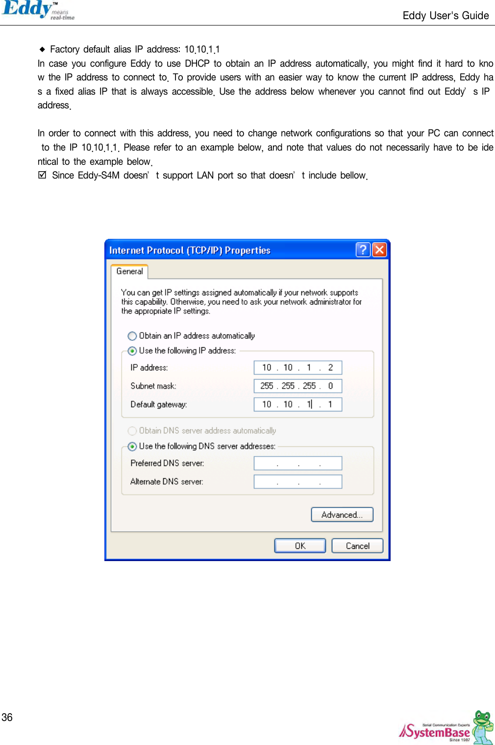                                                                   Eddy User&apos;s Guide   36  ◆ Factory default alias IP  address:  10.10.1.1 In case  you  configure  Eddy  to  use  DHCP  to  obtain  an  IP address  automatically,  you  might  find it  hard  to  know  the IP address to connect  to. To  provide users  with  an easier  way to  know  the current IP address, Eddy has  a fixed  alias  IP  that is  always  accessible.  Use  the  address  below whenever you  cannot  find  out  Eddy’s IP address.  In order to  connect with this  address, you need to change network configurations  so that your PC can connect to  the IP 10.10.1.1.  Please  refer  to  an  example below,  and  note  that  values  do  not necessarily have to  be identical to the example below.     Since Eddy-S4M doesn’t support LAN port  so  that doesn’t  include  bellow.       