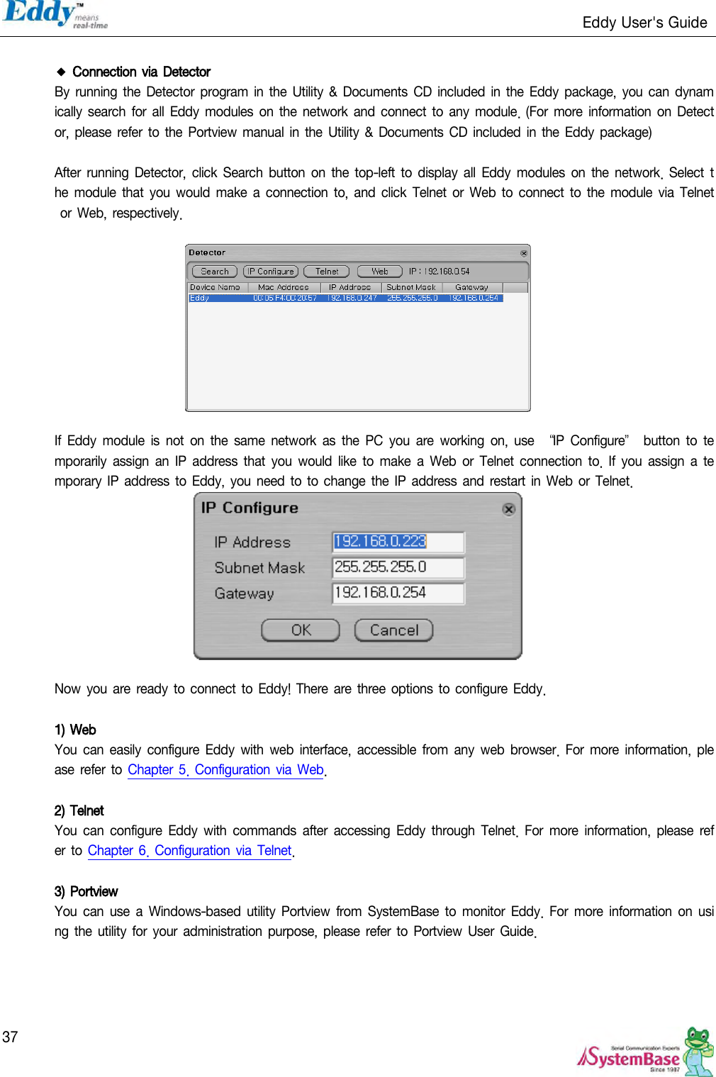                                                                   Eddy User&apos;s Guide   37  ◆ Connection via Detector By  running the Detector  program in the  Utility  &amp; Documents CD included in  the Eddy package,  you can dynamically search  for all Eddy  modules on the network  and  connect to  any  module.  (For  more  information  on  Detector, please refer to the Portview  manual in the Utility  &amp; Documents  CD included in  the Eddy package)  After  running  Detector,  click Search  button  on  the top-left  to  display  all Eddy  modules  on  the network. Select the  module that you would make a  connection  to, and click  Telnet or Web to connect to the module  via Telnet or  Web, respectively.    If Eddy  module  is  not  on  the  same  network  as the PC  you are  working  on,  use  ‚IP  Configure‛ button  to  temporarily  assign an IP  address that  you  would like  to  make  a Web  or  Telnet connection  to. If  you assign  a temporary IP address to Eddy, you need to to change the IP address and restart  in Web  or Telnet.   Now  you  are ready to connect to  Eddy!  There are three  options to configure Eddy.  1) Web You can easily  configure  Eddy  with  web  interface,  accessible from  any web  browser.  For more  information, please refer  to  Chapter  5. Configuration via Web.  2) Telnet You can  configure  Eddy  with  commands  after accessing  Eddy  through Telnet.  For  more  information,  please  refer  to  Chapter 6. Configuration via  Telnet.  3) Portview You can  use a  Windows-based  utility  Portview  from SystemBase to  monitor Eddy.  For more information  on using the utility  for your  administration purpose,  please  refer to  Portview User  Guide.     