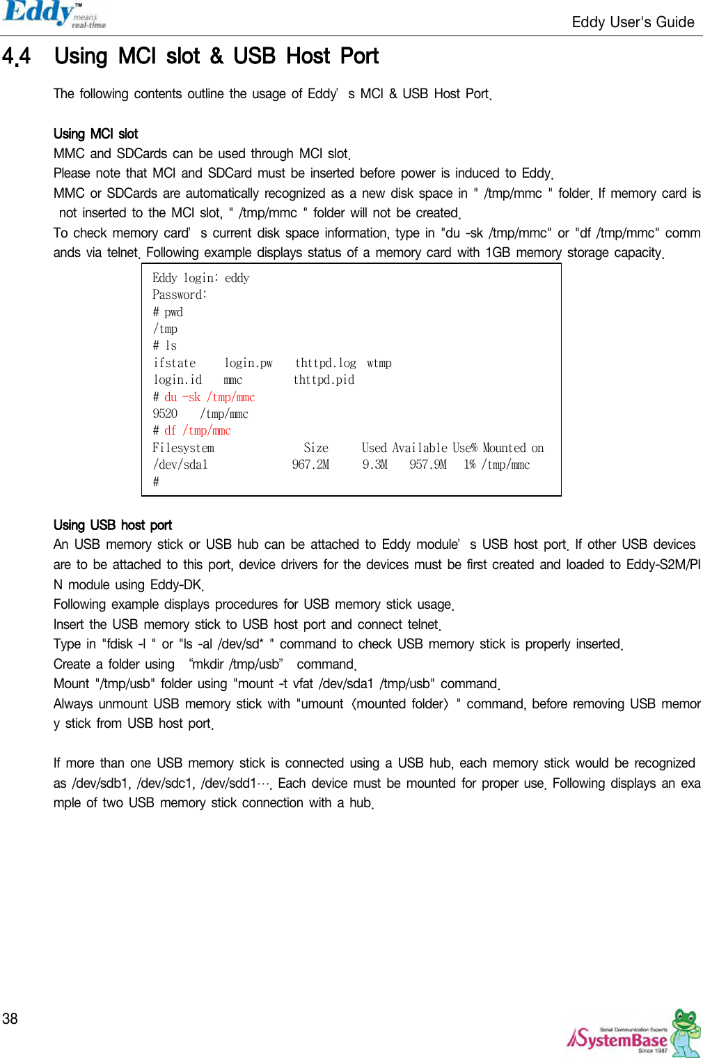                                                                   Eddy User&apos;s Guide   38 4.4 Using  MCI  slot  &amp;  USB  Host  Port The following contents outline the usage of Eddy’s MCI &amp; USB Host Port.  Using MCI slot MMC and SDCards can be used through MCI slot.  Please note  that MCI and  SDCard must  be inserted before power is  induced  to Eddy. MMC or SDCards are  automatically recognized  as  a new disk space in &quot; /tmp/mmc &quot;  folder. If memory card  is not inserted  to the  MCI slot,  &quot; /tmp/mmc &quot; folder  will not be created. To check memory  card’s current disk  space information, type  in  &quot;du  -sk /tmp/mmc&quot;  or  &quot;df /tmp/mmc&quot;  commands via telnet. Following  example displays  status of a memory card with  1GB memory storage capacity.   Using USB  host port An USB  memory stick or  USB hub can  be  attached  to  Eddy module’s  USB host  port. If  other USB devices are  to be attached to this port, device  drivers for the devices  must be first created and loaded to  Eddy-S2M/PIN module  using Eddy-DK. Following example displays procedures  for USB memory stick usage. Insert the USB memory stick  to USB host port  and connect telnet. Type in &quot;fdisk -l &quot; or &quot;ls  -al /dev/sd* &quot; command  to check  USB memory stick is properly inserted. Create  a  folder  using  ‚mkdir /tmp/usb‛ command.  Mount &quot;/tmp/usb&quot; folder  using &quot;mount  -t vfat /dev/sda1 /tmp/usb&quot; command. Always unmount USB memory stick with &quot;umount &lt;mounted folder&gt; &quot; command, before  removing  USB memory stick from  USB host port.  If more  than  one  USB  memory  stick  is  connected using  a  USB hub,  each  memory stick  would be  recognized as /dev/sdb1,  /dev/sdc1, /dev/sdd1…. Each device  must be  mounted for proper  use. Following displays an example of two USB memory  stick connection with  a hub. Eddy login: eddy Password: # pwd /tmp # ls ifstate     login.pw    thttpd.log  wtmp login.id    mmc         thttpd.pid # du -sk /tmp/mmc 9520    /tmp/mmc # df /tmp/mmc Filesystem                Size      Used Available Use% Mounted on /dev/sda1               967.2M      9.3M    957.9M   1% /tmp/mmc # 