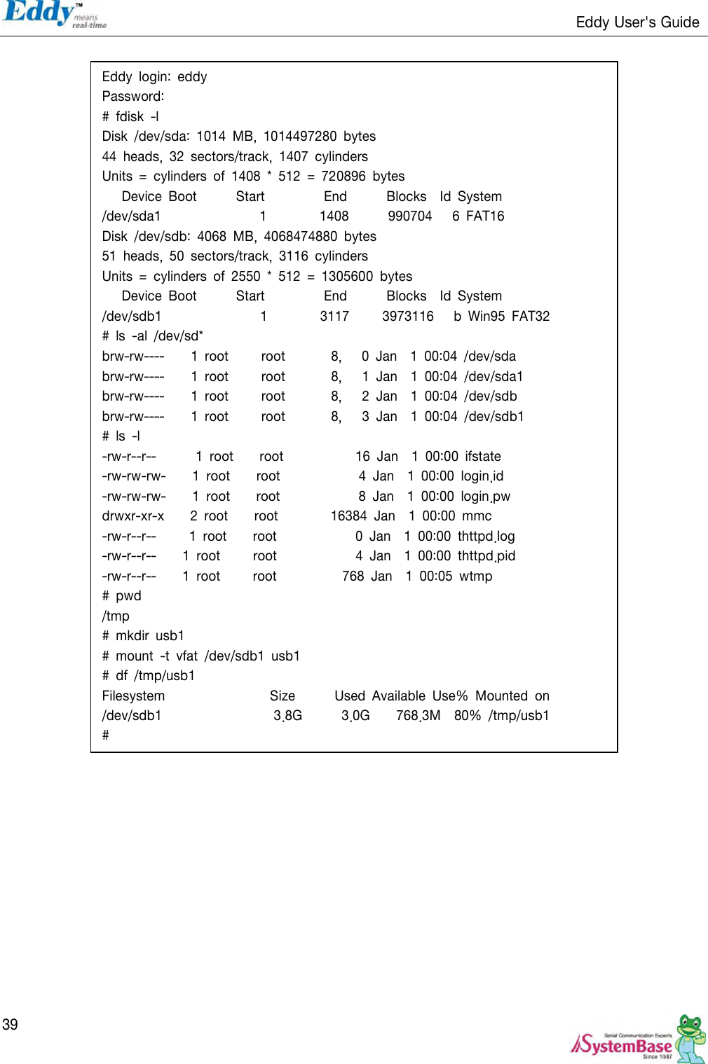                                                                   Eddy User&apos;s Guide   39     Eddy  login:  eddy Password: #  fdisk  -l Disk  /dev/sda:  1014  MB,  1014497280  bytes 44  heads,  32  sectors/track,  1407  cylinders Units  =  cylinders  of  1408  *  512  =  720896  bytes       Device  Boot            Start                  End            Blocks    Id  System /dev/sda1                              1                1408            990704      6  FAT16 Disk  /dev/sdb:  4068  MB,  4068474880  bytes 51  heads,  50  sectors/track,  3116  cylinders Units  =  cylinders  of  2550  *  512  =  1305600  bytes       Device  Boot            Start                  End            Blocks    Id  System /dev/sdb1                              1                3117          3973116      b  Win95  FAT32 #  ls  -al  /dev/sd* brw-rw----        1  root          root              8,      0  Jan    1  00:04  /dev/sda brw-rw----        1  root          root              8,      1  Jan    1  00:04  /dev/sda1   brw-rw----        1  root          root              8,      2  Jan    1  00:04  /dev/sdb brw-rw----        1  root          root              8,      3  Jan    1  00:04  /dev/sdb1 #  ls  -l -rw-r--r--          1  root        root                      16  Jan    1  00:00  ifstate -rw-rw-rw-        1  root        root                        4  Jan    1  00:00  login.id -rw-rw-rw-        1  root        root                        8  Jan    1  00:00  login.pw drwxr-xr-x        2  root        root                16384  Jan    1  00:00  mmc -rw-r--r--          1  root        root                        0  Jan    1  00:00  thttpd.log -rw-r--r--        1  root          root                        4  Jan    1  00:00  thttpd.pid -rw-r--r--        1  root          root                    768  Jan    1  00:05  wtmp #  pwd /tmp #  mkdir  usb1 #  mount  -t  vfat  /dev/sdb1  usb1 #  df  /tmp/usb1 Filesystem                                Size            Used  Available  Use%  Mounted  on /dev/sdb1                                  3.8G            3.0G        768.3M    80%  /tmp/usb1 # 