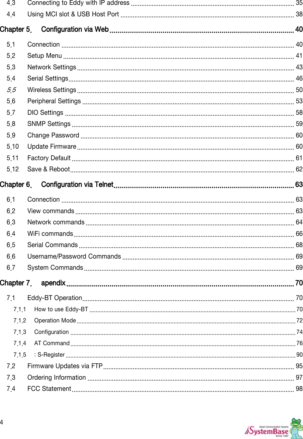  4 4.3 Connecting to Eddy with IP address .............................................................................................. 35 4.4 Using MCI slot &amp; USB Host Port .................................................................................................... 38 Chapter 5. Configuration via Web .............................................................................................. 40 5.1 Connection ...................................................................................................................................... 40 5.2 Setup Menu ..................................................................................................................................... 41 5.3 Network Settings ............................................................................................................................. 43 5.4 Serial Settings .................................................................................................................................. 46 5.5 Wireless Settings ............................................................................................................................. 50 5.6 Peripheral Settings .......................................................................................................................... 53 5.7 DIO Settings .................................................................................................................................... 58 5.8 SNMP Settings ................................................................................................................................ 59 5.9 Change Password ........................................................................................................................... 60 5.10 Update Firmware ............................................................................................................................. 60 5.11 Factory Default ................................................................................................................................ 61 5.12 Save &amp; Reboot ................................................................................................................................. 62 Chapter 6. Configuration via Telnet ............................................................................................ 63 6.1 Connection ...................................................................................................................................... 63 6.2 View commands .............................................................................................................................. 63 6.3 Network commands ........................................................................................................................ 64 6.4 WiFi commands ............................................................................................................................... 66 6.5 Serial Commands ............................................................................................................................ 68 6.6 Username/Password Commands ................................................................................................... 69 6.7 System Commands ......................................................................................................................... 69 Chapter 7. apendix .................................................................................................................... 70 7.1 Eddy-BT Operation .......................................................................................................................... 70 7.1.1 How to use Eddy-BT .................................................................................................................................. 70 7.1.2 Operation Mode .......................................................................................................................................... 72 7.1.3 Configuration .............................................................................................................................................. 74 7.1.4 AT Command .............................................................................................................................................. 76 7.1.5 : S-Register ................................................................................................................................................. 90 7.2 Firmware Updates via FTP .............................................................................................................. 95 7.3 Ordering Information ....................................................................................................................... 97 7.4 FCC Statement ................................................................................................................................ 98   