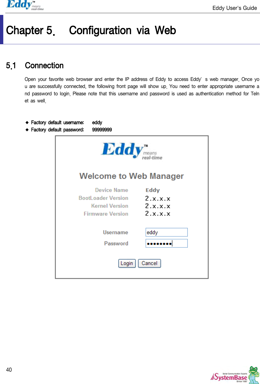                                                                   Eddy User&apos;s Guide   40 Chapter 5. Configuration  via  Web 5.1 Connection Open your  favorite  web  browser  and enter  the IP  address  of  Eddy  to access  Eddy’s  web  manager.  Once  you are successfully connected, the  following front page  will show up.  You need  to enter appropriate  username  and password  to  login.  Please  note that this username  and password is  used as  authentication method  for Telnet as well.    ◆ Factory default username:   eddy ◆ Factory default password:   99999999   