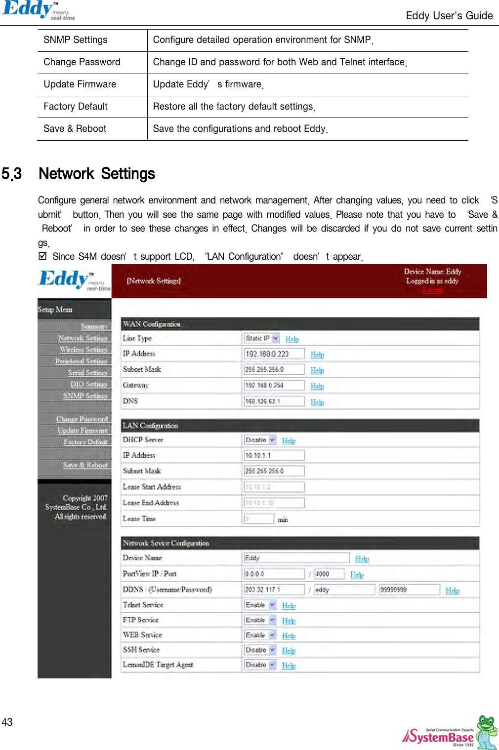                                                                   Eddy User&apos;s Guide   43 SNMP Settings Configure detailed operation environment for SNMP. Change Password Change ID and password for both Web and Telnet interface. Update Firmware Update Eddy’s firmware. Factory Default Restore all the factory default settings. Save &amp; Reboot Save the configurations and reboot Eddy.  5.3 Network  Settings Configure general network environment  and network  management. After changing  values,  you need to  click  ‘Submit’ button.  Then  you will  see the same  page with modified values. Please  note that  you have  to  ‘Save  &amp; Reboot’ in order  to  see  these changes in effect. Changes will be  discarded  if  you do  not save  current settings.  Since S4M doesn’t support LCD,  ‚LAN Configuration‛ doesn’t appear.    