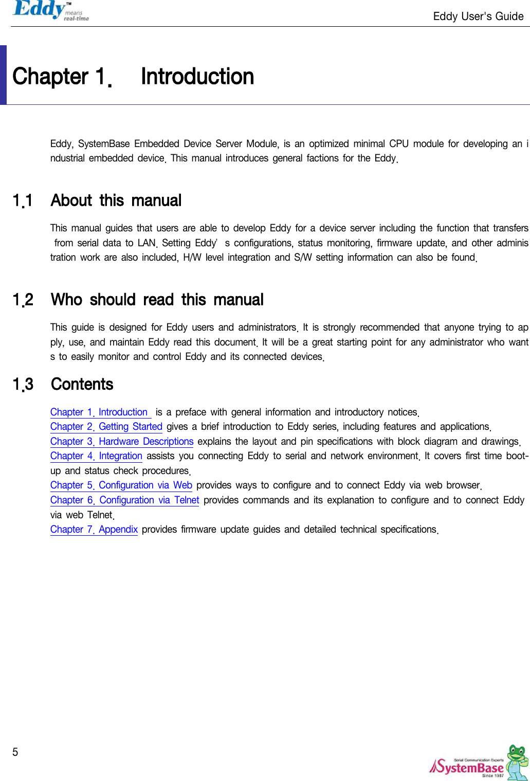                                                                   Eddy User&apos;s Guide   5  Chapter 1. Introduction Eddy,  SystemBase  Embedded Device  Server  Module,  is  an optimized  minimal  CPU  module  for developing an  industrial embedded  device.  This manual introduces  general  factions for the Eddy.  1.1 About  this  manual This manual guides  that users are able to  develop  Eddy  for a device  server  including the function that transfers from serial  data  to  LAN.  Setting  Eddy’s  configurations, status monitoring, firmware update,  and other  administration  work  are also  included,  H/W level integration and S/W setting information can also be found.  1.2 Who  should  read  this  manual This  guide is  designed  for  Eddy  users  and  administrators.  It is  strongly  recommended  that  anyone trying  to  apply, use, and  maintain  Eddy read this document. It  will be a great starting point for any  administrator who  wants to easily monitor  and control Eddy  and its connected devices. 1.3 Contents Chapter  1. Introduction  is  a  preface with  general  information  and introductory  notices. Chapter  2. Getting Started gives a brief introduction to  Eddy  series, including  features and applications. Chapter  3. Hardware Descriptions  explains  the layout and pin specifications with  block diagram and drawings. Chapter  4. Integration  assists  you connecting  Eddy to serial  and network environment. It  covers first  time  boot-up and status  check procedures. Chapter  5. Configuration  via  Web provides  ways to configure and to  connect Eddy via web browser. Chapter  6. Configuration  via  Telnet  provides  commands  and its explanation  to  configure and to  connect  Eddy via web  Telnet. Chapter  7. Appendix provides  firmware update  guides  and detailed technical specifications. 