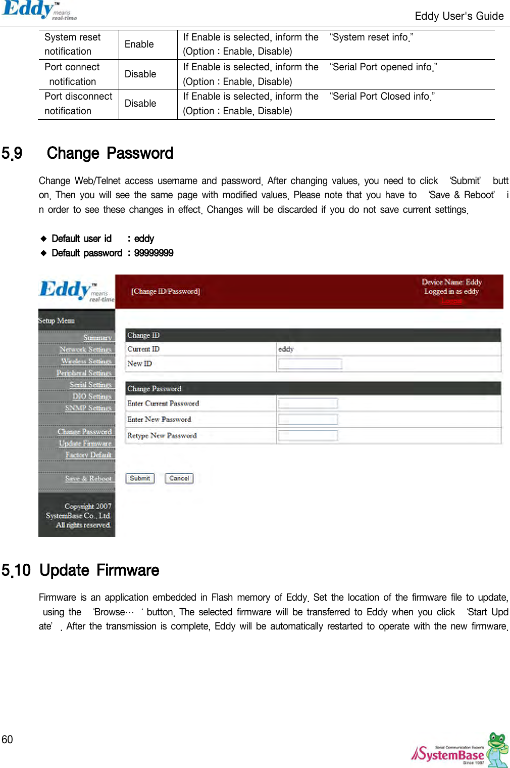                                                                   Eddy User&apos;s Guide   60 System reset   notification Enable If Enable is selected, inform the  ‚System reset info.‛ (Option : Enable, Disable) Port connect   notification Disable If Enable is selected, inform the  ‚Serial Port opened info.‛ (Option : Enable, Disable) Port disconnect   notification Disable If Enable is selected, inform the  ‚Serial Port Closed info.‛ (Option : Enable, Disable)  5.9   Change  Password Change  Web/Telnet  access  username  and password.  After  changing  values,  you  need  to  click  ‘Submit’  button. Then  you will  see the  same  page with  modified  values. Please  note that you have  to  ‘Save  &amp; Reboot’  in  order to  see  these changes  in  effect. Changes  will be discarded if you do  not save current settings.  ◆ Default user id  : eddy ◆ Default password  : 99999999    5.10 Update  Firmware Firmware is  an  application embedded  in  Flash memory  of  Eddy.  Set  the location  of  the firmware file  to  update, using  the  ‘Browse…‘ button.  The selected  firmware will  be  transferred  to  Eddy when  you click  ‘Start  Update’. After the transmission  is complete,  Eddy  will be automatically restarted to  operate with the new firmware.   