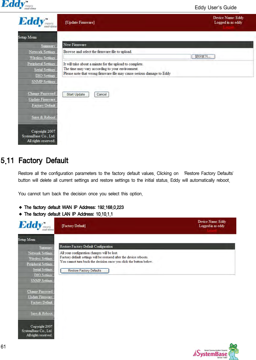                                                                   Eddy User&apos;s Guide   61   5.11 Factory  Default Restore  all the configuration parameters to the  factory  default values.  Clicking  on  ‘Restore  Factory Defaults’ button will delete all current settings and restore  settings  to the initial status. Eddy will automatically  reboot.    You cannot turn  back  the decision once you select this option.  ◆ The factory default WAN IP Address: 192.168.0.223 ◆ The factory default LAN IP Address: 10.10.1.1  